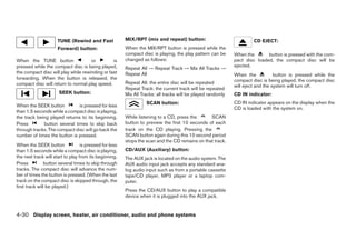 TUNE (Rewind and Fast              MIX/RPT (mix and repeat) button:                              CD EJECT:
                      Forward) button:                   When the MIX/RPT button is pressed while the
                                                         compact disc is playing, the play pattern can be     When the       button is pressed with the com-
When the TUNE button                 or         is       changed as follows:                                  pact disc loaded, the compact disc will be
pressed while the compact disc is being played,                                                               ejected.
                                                         Repeat All → Repeat Track → Mix All Tracks →
the compact disc will play while rewinding or fast       Repeat All                                           When the            button is pressed while the
forwarding. When the button is released, the                                                                  compact disc is being played, the compact disc
compact disc will return to normal play speed.           Repeat All: the entire disc will be repeated
                                                                                                              will eject and the system will turn off.
                                                         Repeat Track: the current track will be repeated
                      SEEK button:                       Mix All Tracks: all tracks will be played randomly   CD IN indicator:
                                                                   SCAN button:                               CD IN indicator appears on the display when the
When the SEEK button          is pressed for less
                                                                                                              CD is loaded with the system on.
than 1.5 seconds while a compact disc is playing,
the track being played returns to its beginning.         While listening to a CD, press the      SCAN
Press        button several times to skip back           button to preview the first 10 seconds of each
through tracks. The compact disc will go back the        track on the CD playing. Pressing the
number of times the button is pressed.                   SCAN button again during this 10 second period
                                                         stops the scan and the CD remains on that track.
When the SEEK button               is pressed for less
than 1.5 seconds while a compact disc is playing,        CD/AUX (Auxiliary) button:
the next track will start to play from its beginning.    The AUX jack is located on the audio system. The
Press           button several times to skip through     AUX audio input jack accepts any standard ana-
tracks. The compact disc will advance the num-           log audio input such as from a portable cassette
ber of times the button is pressed. (When the last       tape/CD player, MP3 player or a laptop com-
track on the compact disc is skipped through, the        puter.
first track will be played.)
                                                         Press the CD/AUX button to play a compatible
                                                         device when it is plugged into the AUX jack.


4-30 Display screen, heater, air conditioner, audio and phone systems




                                                                                       ੬ REVIEW COPY—2009 Sentra (sen)
                                                                                       Owners Manual—USA_English (nna)
                                                                                       10/23/08—debbie ੭
 