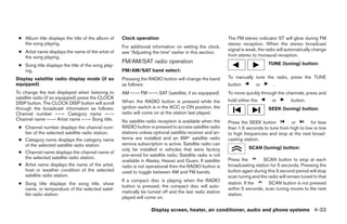● Album title displays the title of the album of    Clock operation                                         The FM stereo indicator ST will glow during FM
   the song playing.                                                                                         stereo reception. When the stereo broadcast
                                                     For additional information on setting the clock,
 ● Artist name displays the name of the artist of                                                            signal is weak, the radio will automatically change
                                                     see “Adjusting the time” earlier in this section.
   the song playing.                                                                                         from stereo to monaural reception.
                                                     FM/AM/SAT radio operation                                                   TUNE (tuning) button:
 ● Song title displays the title of the song play-
   ing.                                              FM/AM/SAT band select:
Display satellite radio display mode (if so          Pressing the RADIO button will change the band          To manually tune the radio, press the TUNE
equipped)                                            as follows:                                             button        or       .
To change the text displayed when listening to       AM ←→ FM ←→ SAT (satellite, if so equipped)             To move quickly through the channels, press and
satellite radio (if so equipped) press the CLOCK
                                                     When the RADIO button is pressed while the              hold either the       or        button.
DISP button. The CLOCK DISP button will scroll
through the broadcast information as follows:        ignition switch is in the ACC or ON position, the                           SEEK (tuning) button:
Channel number ←→ Category name ←→                   radio will come on at the station last played.
Channel name ←→ Artist name ←→ Song title.           No satellite radio reception is available when the      Press the SEEK button          or        for less
 ● Channel number displays the channel num-          RADIO button is pressed to access satellite radio       than 1.5 seconds to tune from high to low or low
   ber of the selected satellite radio station.      stations unless optional satellite receiver and an-     to high frequencies and stop at the next broad-
 ● Category name displays the category name          tenna are installed and an XMா satellite radio          casting station.
   of the selected satellite radio station.          service subscription is active. Satellite radio can
                                                     only be installed in vehicles that were factory                   SCAN (tuning) button:
 ● Channel name displays the channel name of
                                                     pre-wired for satellite radio. Satellite radio is not
   the selected satellite radio station.                                                                     Press the         SCAN button to stop at each
                                                     available in Alaska, Hawaii and Guam. If satellite
 ● Artist name displays the name of the artist,      radio is not operational then the RADIO button is       broadcasting station for 5 seconds. Pressing the
   host or weather condition of the selected         used to toggle between AM and FM bands.                 button again during this 5 second period will stop
   satellite radio station.                                                                                  scan tuning and the radio will remain tuned to that
                                                     If a compact disc is playing when the RADIO
 ● Song title displays the song title, show                                                                  station. If the      SCAN button is not pressed
                                                     button is pressed, the compact disc will auto-
   name, or temperature of the selected satel-                                                               within 5 seconds, scan tuning moves to the next
                                                     matically be turned off and the last radio station
   lite radio station.                                                                                       station.
                                                     played will come on.

                                                                    Display screen, heater, air conditioner, audio and phone systems 4-33




                                                                                    ੬ REVIEW COPY—2009 Sentra (sen)
                                                                                    Owners Manual—USA_English (nna)
                                                                                    10/23/08—debbie ੭
 