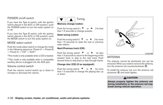 POWER on/off switch                                                      Tuning
If you have the Type A switch, with the ignition
switch placed in the ACC or ON position, push       Memory change (radio):
the POWER switch to turn the audio system on
                                                    Push the tuning switch (     or          ) for less
or off.
                                                    than 1.5 seconds to change presets.
If you have the Type B switch, with the ignition
                                                    Seek tuning (radio):
switch placed in the ACC or ON position, push
the MODE switch to turn the audio system on.        Push the tuning switch (   or       ) for more
MODE select switch                                  than 1.5 seconds to seek the next or previous
                                                    radio station.
Push the mode select switch to change the mode
in the following sequence: Preset A → Preset B      Next/Previous track (CD):
→ Preset C → CD* → AUX**.                           Push the tuning switch          or        for less                                           LHA0709
*This mode is only available when a CD is loaded.   than 1.5 seconds to return to the beginning of the
                                                    present track or skip to the next track. Push         ANTENNA
**This mode is only available when a compatible     several times to skip back or skip through tracks.
auxiliary device is plugged into the AUX jack.                                                            The antenna cannot be shortened, but can be
                                                    Change disc (CD) (if so equipped):                    removed. When you need to remove the antenna,
Volume control switch                                                                                     turn the antenna rod counterclockwise ᭺.
                                                                                                                                                B
                                                    Push the tuning switch      or        for more        To install the antenna rod, turn the antenna rod
Push the volume control switch up or down to
increase or decrease the volume.
                                                    than 1.5 seconds to change the playing disc up        clockwise ᭺ and hand tighten.
                                                                                                                       A
                                                    or down.
                                                                                                                              CAUTION
                                                                                                          Always properly tighten the antenna rod
                                                                                                          during installation or the antenna rod may
                                                                                                          break during vehicle operation.




4-38 Display screen, heater, air conditioner, audio and phone systems




                                                                                  ੬ REVIEW COPY—2009 Sentra (sen)
                                                                                  Owners Manual—USA_English (nna)
                                                                                  10/23/08—debbie ੭
 