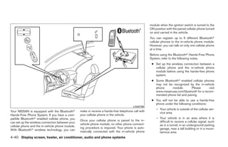 module when the ignition switch is turned to the
                                                                                                     ON position with the paired cellular phone turned
                                                                                                     on and carried in the vehicle.
                                                                                                     You can register up to 5 different Bluetoothா
                                                                                                     cellular phones to the in-vehicle phone module.
                                                                                                     However, you can talk on only one cellular phone
                                                                                                     at a time.
                                                                                                     Before using the Bluetoothா Hands-Free Phone
                                                                                                     System, refer to the following notes.
                                                                                                      ● Set up the wireless connection between a
                                                                                                        cellular phone and the in-vehicle phone
                                                                                                        module before using the hands-free phone
                                                                                                        system.
                                                                                                      ● Some Bluetoothா enabled cellular phones
                                                                                                        may not be recognized by the in-vehicle
                                                                                                        phone     module.        Please      visit
                                                                                                        www.nissanusa.com/bluetooth for a recom-
                                                                                                        mended phone list and pairing.
                                                                                                      ● You will not be able to use a hands-free
                                                                                                        phone under the following conditions:
                                                                                         LHA0706
                                                                                                         – Your vehicle is outside of the cellular ser-
Your NISSAN is equipped with the Bluetoothா       make or receive a hands-free telephone call with         vice area.
Hands-Free Phone System. If you have a com-       your cellular phone in the vehicle.
patible Bluetoothா enabled cellular phone, you                                                           – Your vehicle is in an area where it is
                                                  Once your cellular phone is paired to the in-            difficult to receive a cellular signal; such
can set up the wireless connection between your
                                                  vehicle phone module, no other phone connect-            as in a tunnel, in an underground parking
cellular phone and the in-vehicle phone module.
                                                  ing procedure is required. Your phone is auto-           garage, near a tall building or in a moun-
With Bluetoothா wireless technology, you can
                                                  matically connected with the in-vehicle phone            tainous area.
4-40 Display screen, heater, air conditioner, audio and phone systems




                                                                              ੬ REVIEW COPY—2009 Sentra (sen)
                                                                              Owners Manual—USA_English (nna)
                                                                              10/23/08—debbie ੭
 