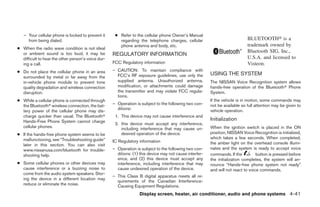 – Your cellular phone is locked to prevent it     ● Refer to the cellular phone Owner’s Manual
     from being dialed.                                regarding the telephone charges, cellular                             BLUETOOTH௡ is a
                                                       phone antenna and body, etc.                                          trademark owned by
● When the radio wave condition is not ideal
  or ambient sound is too loud, it may be
                                                                                                                             Bluetooth SIG, Inc.,
                                                    REGULATORY INFORMATION
  difficult to hear the other person’s voice dur-                                                                            U.S.A. and licensed to
  ing a call.                                       FCC Regulatory information                                               Visteon.
● Do not place the cellular phone in an area        – CAUTION: To maintain compliance with
                                                      FCC’s RF exposure guidelines, use only the         USING THE SYSTEM
  surrounded by metal or far away from the
  in-vehicle phone module to prevent tone             supplied antenna. Unauthorized antenna,            The NISSAN Voice Recognition system allows
  quality degradation and wireless connection         modification, or attachments could damage          hands-free operation of the Bluetoothா Phone
  disruption.                                         the transmitter and may violate FCC regula-        System.
                                                      tions.
● While a cellular phone is connected through                                                            If the vehicle is in motion, some commands may
  the Bluetoothா wireless connection, the bat-      – Operation is subject to the following two con-     not be available so full attention may be given to
                                                      ditions:                                           vehicle operation.
  tery power of the cellular phone may dis-
  charge quicker than usual. The Bluetoothா          1. This device may not cause interference and
  Hands-Free Phone System cannot charge                                                                  Initialization
                                                     2. this device must accept any interference,
  cellular phones.                                      including interference that may cause un-        When the ignition switch is placed in the ON
● If the hands-free phone system seems to be            desired operation of the device.                 position, NISSAN Voice Recognition is initialized,
  malfunctioning, see “Troubleshooting guide”                                                            which takes a few seconds. When completed,
                                                    IC Regulatory information                            the amber light on the overhead console illumi-
  later in this section. You can also visit
  www.nissanusa.com/bluetooth for trouble-          – Operation is subject to the following two con-     nates and the system is ready to accept voice
  shooting help.                                      ditions: (1) this device may not cause interfer-   commands. If the          button is pressed before
                                                      ence, and (2) this device must accept any          the initialization completes, the system will an-
● Some cellular phones or other devices may           interference, including interference that may      nounce “Hands-free phone system not ready”
  cause interference or a buzzing noise to            cause undesired operation of the device.           and will not react to voice commands.
  come from the audio system speakers. Stor-
                                                    – This Class B digital apparatus meets all re-
  ing the device in a different location may
                                                      quirements of the Canadian Interference-
  reduce or eliminate the noise.                      Causing Equipment Regulations.
                                                                  Display screen, heater, air conditioner, audio and phone systems 4-41




                                                                                  ੬ REVIEW COPY—2009 Sentra (sen)
                                                                                  Owners Manual—USA_English (nna)
                                                                                  10/23/08—debbie ੭
 