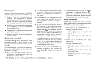 Operating tips                                     ● If a command is not recognized, the system       ● To speed the operation you can say multiple
                                                     announces, “Command not recognized.                commands. For example, press the
To get the best performance out of the NISSAN        Please try again.” Repeat the command in a         button then say “Phonebook, New entry”
Voice Recognition system, observe the following:     clear voice.                                       rather than “Phonebook.” Wait for the voice
 ● Keep the interior of the vehicle as quiet as    ● If you want to go back to the previous com-        feedback prompt then say “New entry”.
   possible. Close the windows to eliminate          mand, you can say “Go back” or “Correc-
   surrounding noises (traffic noises, vibration                                                     How to say numbers
                                                     tion” any time the system is waiting for a
   sounds, etc.), which may prevent the system                                                       NISSAN Voice Recognition requires a certain
                                                     response.
   from recognizing voice commands correctly.                                                        way to speak numbers in voice commands. Refer
 ● Wait until the tone sounds before speaking a    ● You can cancel a command when the sys-          to the following rules and examples.
   command. Otherwise, the command will not          tem is waiting for a response by saying,
                                                     “Cancel” or “Quit.” The system announces         ● Either “zero” or “oh” can be used for “0”.
   be received properly.
                                                     “Cancel” and ends the VR session. You can           Example: 1-800-662-6200
 ● Start speaking a command within 5 seconds         also press the        button on the steering
   after the tone sounds.                                                                                – “One eight oh oh six six two six two oh
                                                     wheel at any time. Whenever the VR session
                                                                                                           oh”, or
 ● Speak in a natural voice without pausing          is cancelled, a double beep is played to
   between words.                                    indicate you have exited the system.                – “One eight zero zero six six two six two oh
                                                                                                           oh”
Giving voice commands                              ● If you want to adjust the volume of the voice
                                                     feedback, press the volume control switches      ● Words can be used for the first 4 digits
To operate NISSAN Voice Recognition, press
                                                     (+ or -) on the steering wheel while being         places only.
and release the          button located on the       provided with feedback. You can also use
steering wheel. After the tone sounds, speak a                                                           Example: 1-800-662-6200
                                                     the radio volume control knob.
command.
                                                                                                         – “One eight hundred six six two six two oh
                                                   ● In most cases you can interrupt the voice
The command given is picked up by the micro-                                                               oh”,
                                                     feedback to speak the next command by
phone, and voice feedback is given when the
command is accepted.                                 pressing the      button on the steering            – NOT “One eight hundred six six two sixty
                                                     wheel.                                                two hundred, and
 ● If you need to hear the available commands
   for the current menu again, say “Help” and                                                            – NOT “One eight oh oh six six two sixty two
   the system will repeat them.                                                                            hundred.
4-42 Display screen, heater, air conditioner, audio and phone systems




                                                                              ੬ REVIEW COPY—2009 Sentra (sen)
                                                                              Owners Manual—USA_English (nna)
                                                                              10/23/08—debbie ੭
 