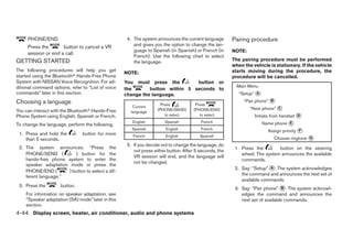 PHONE/END                                       4. The system announces the current language       Pairing procedure
     Press the       button to cancel a VR              and gives you the option to change the lan-
                                                        guage to Spanish (in Spanish) or French (in     NOTE:
     session or end a call.
                                                        French). Use the following chart to select
GETTING STARTED                                         the language.                                   The pairing procedure must be performed
                                                                                                        when the vehicle is stationary. If the vehicle
The following procedures will help you get                                                              starts moving during the procedure, the
                                                    NOTE:
started using the Bluetoothா Hands-Free Phone                                                           procedure will be cancelled.
System with NISSAN Voice Recognition. For ad-       You must press the         button or
ditional command options, refer to “List of voice                                                         Main Menu
                                                    the       button within 5 seconds to
commands” later in this section.                    change the language.                                   “Setup” ᭺
                                                                                                                   A

Choosing a language                                                                                          “Pair phone” ᭺
                                                                                                                          B
                                                                      Press            Press
                                                        Current
                                                                    (PHONE/SEND)      (PHONE/END)               “New phone” ᭺
                                                                                                                            C
You can interact with the Bluetoothா Hands-Free        language
Phone System using English, Spanish or French.                          to select        to select                Initiate from handset ᭺
                                                                                                                                        D

To change the language, perform the following.
                                                       English         Spanish           French                        Name phone ᭺
                                                                                                                                  E
                                                       Spanish          English          French                          Assign priority ᭺
                                                                                                                                         F
 1. Press and hold the          button for more
                                                                                                                           Choose ringtone ᭺
                                                        French          English          Spanish                                           G
    than 5 seconds.
                                                     5. If you decide not to change the language, do
 2. The system announces: “Press the                                                                     1. Press the        button on the steering
                                                        not press either button. After 5 seconds, the
    PHONE/SEND (          ) button for the                                                                  wheel. The system announces the available
                                                        VR session will end, and the language will
    hands-free phone system to enter the                                                                    commands.
                                                        not be changed.
    speaker adaptation mode or press the
                                                                                                         2. Say: “Setup” ᭺. The system acknowledges
                                                                                                                         A
    PHONE/END (        ) button to select a dif-
                                                                                                            the command and announces the next set of
    ferent language.”
                                                                                                            available commands.
 3. Press the        button.
                                                                                                         3. Say: “Pair phone” ᭺. The system acknowl-
                                                                                                                                 B
    For information on speaker adaptation, see                                                              edges the command and announces the
    “Speaker adaptation (SA) mode” later in this                                                            next set of available commands.
    section.
4-44 Display screen, heater, air conditioner, audio and phone systems




                                                                                  ੬ REVIEW COPY—2009 Sentra (sen)
                                                                                  Owners Manual—USA_English (nna)
                                                                                  10/27/08—tbrooks ੭
 