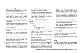 4. Say: “New phone” ᭺. The system acknowl-
                      C                                 refer to “Setup” later in this section for more       3-digit prefix and the last 4-digits. For ex-
   edges the command and asks you to initiate           information on changing priorities.                   ample, 555-121-3354 can be said as “five
   pairing from the phone handset ᭺.
                                  D                                                                           five five” as the 1st group, then “one two
                                                     7. The system will ask if you would like to select       one” as the 2nd group, and “three three five
   The pairing procedure of the cellular phone          a custom ring tone ᭺. Follow the instruc-
                                                                               G
                                                                                                              four” as the 3rd group. For dialing more than
   varies according to each cellular phone              tions provided by the system or refer to              10 digits or any special characters, say “In-
   model. See the cellular phone Owner’s                “Setup” later in this section for more infor-         ternational”. See “How to say numbers” ear-
   Manual for details. You can also visit               mation on selecting ringtones.                        lier in this section, for more information.
   www.nissanusa.com/bluetooth for instruc-
   tions on pairing NISSAN recommended cel-         Making a call by entering a phone                      4. When you have finished speaking the phone
   lular phones.                                    number                                                    number, the system repeats it back and an-
                                                                                                              nounces the available commands.
   When prompted for a Passkey code, enter
                                                                                                           5. Say: “Dial” ᭺. The system acknowledges
                                                     Main Menu                                                            C
   “1234” from the handset. The Passkey code
   “1234” has been assigned by NISSAN and                “Call” ᭺
                                                                A                                             the command and makes the call.
   cannot be changed.                                         Number (speak digits) ᭺
                                                                                    B
                                                                                                          For additional command options, see “List of
5. The system asks you to say a name for the                        “Dial” ᭺
                                                                           C                              voice commands” later in this section.
   phone ᭺.
          E
                                                                                                          Receiving a call
                                                     1. Press the          button on the steering
   If the name is too long or too short, the            wheel. A tone will sound.
   system tells you, then prompts you for a                                                               When you hear the ring tone, press the
   name again.                                       2. Say: “Call” ᭺. The system acknowledges
                                                                     A                                    button on the steering wheel.
                                                        the command and announces the next set of
   Also, if more than one phone is paired and                                                             Once the call has ended, press the        button
                                                        available commands.                               on the steering wheel.
   the name sounds too much like a name
   already used, the system tells you, then             Say: “Call International” to dial more than 10
   prompts you for a name again.                        digits or any special characters.                 NOTE:
6. The system asks you to assign a priority level    3. Say the number you wish to call starting with     If you do not wish to take the call when you
   ᭺. The priority level determines which
    F                                                   the area code in single digit format ᭺. If the
                                                                                             B            hear the ring tone, press the         button
   phone is active when more than one paired            system has trouble recognizing the correct        on the steering wheel.
   Bluetoothா phone is in the vehicle. Follow           phone number, try entering the number in
   the instructions provided by the system or           the following groups: 3-digit area code,
                                                                    Display screen, heater, air conditioner, audio and phone systems 4-45




                                                                                  ੬ REVIEW COPY—2009 Sentra (sen)
                                                                                  Owners Manual—USA_English (nna)
                                                                                  10/23/08—debbie ੭
 