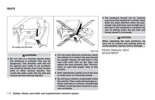 SEATS


                                                                                          ● The seatback should not be reclined
                                                                                            any more than needed for comfort. Seat
                                                                                            belts are most effective when the pas-
                                                                                            senger sits well back and straight up in
                                                                                            the seat. If the seatback is reclined, the
                                                                                            risk of sliding under the lap belt and
                                                                                            being injured is increased.

                                                                                                            CAUTION
                                                                                          When adjusting the seat positions, be
                                                                                          sure not to contact any moving parts to
                                                                                          avoid possible injuries and/or damage.

                                                                               ARS1152    FRONT MANUAL SEAT
                                                                                          ADJUSTMENT
                WARNING                     ● For the most effective protection when
                                              the vehicle is in motion, the seat should
● Do not ride in a moving vehicle when        be upright. Always sit well back in the
  the seatback is reclined. This can be       seat with both feet on the floor and
  dangerous. The shoulder belt will not       adjust the seat properly. See “Precau-
  be against your body. In an accident,       tions on seat belt usage” later in this
  you could be thrown into it and receive     section.
  neck or other serious injuries. You
  could also slide under the lap belt and   ● After adjustment, gently rock in the seat
  receive serious internal injuries.          to make sure it is securely locked.
                                            ● Do not leave children unattended inside
                                              the vehicle. They could unknowingly ac-
                                              tivate switches or controls. Unattended
                                              children could become involved in seri-
                                              ous accidents.

1-2 Safety—Seats, seat belts and supplemental restraint system




                                                                      ੬ REVIEW COPY—2009 Sentra (sen)
                                                                      Owners Manual—USA_English (nna)
                                                                      10/23/08—debbie ੭
 