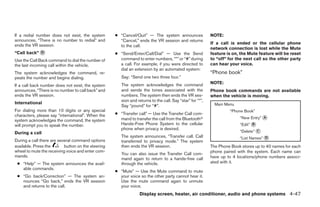 If a redial number does not exist, the system       ● “Cancel/Quit” — The system announces                 NOTE:
announces, “There is no number to redial” and         “Cancel,” ends the VR session and returns
ends the VR session.                                                                                       If a call is ended or the cellular phone
                                                      to the call.
                                                                                                           network connection is lost while the Mute
“Call back” ᭺
            D                                       ● “Send/Enter/Call/Dial” — Use the Send                feature is on, the Mute feature will be reset
Use the Call Back command to dial the number of       command to enter numbers, “*” or “#” during          to “off” for the next call so the other party
the last incoming call within the vehicle.            a call. For example, if you were directed to         can hear your voice.
                                                      dial an extension by an automated system:
The system acknowledges the command, re-                                                                   “Phone book”
peats the number and begins dialing.                   Say: “Send one two three four.”
                                                       The system acknowledges the command                 NOTE:
If a call back number does not exist, the system
announces, “There is no number to call back” and       and sends the tones associated with the             Phone book commands are not available
ends the VR session.                                   numbers. The system then ends the VR ses-           when the vehicle is moving.
                                                       sion and returns to the call. Say “star” for “*”,
International                                                                                                Main Menu
                                                       Say “pound” for “#”.
For dialing more than 10 digits or any special                                                                      “Phone Book”
characters, please say “international”. When the    ● “Transfer call” — Use the Transfer Call com-
                                                      mand to transfer the call from the Bluetoothா                      “New Entry” ᭺
                                                                                                                                     A
system acknowledges the command, the system
will prompt you to speak the number.                  Hands-Free Phone System to the cellular                            “Edit” ᭺
                                                                                                                                B
                                                      phone when privacy is desired.
During a call                                                                                                            “Delete” ᭺
                                                                                                                                  C
                                                       The system announces, “Transfer call. Call                        “List Names” ᭺
                                                                                                                                      D
During a call there are several command options        transferred to privacy mode.” The system
available. Press the       button on the steering      then ends the VR session.                           The Phone Book stores up to 40 names for each
wheel to mute the receiving voice and enter com-                                                           phone paired with the system. Each name can
                                                       You can also issue the Transfer Call com-
mands.                                                                                                     have up to 4 locations/phone numbers associ-
                                                       mand again to return to a hands-free call
 ● “Help” — The system announces the avail-            through the vehicle.                                ated with it.
   able commands.
                                                    ● “Mute” — Use the Mute command to mute
 ● “Go back/Correction” — The system an-              your voice so the other party cannot hear it.
   nounces “Go back,” ends the VR session             Use the mute command again to unmute
   and returns to the call.                           your voice.
                                                                 Display screen, heater, air conditioner, audio and phone systems 4-47




                                                                                  ੬ REVIEW COPY—2009 Sentra (sen)
                                                                                  Owners Manual—USA_English (nna)
                                                                                  10/23/08—debbie ੭
 
