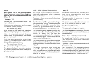 NOTE:                                                   Enter a phone number by voice command:                “Edit” ᭺
                                                                                                                     B

Each phone has its own separate phone                   For example, say: “five five five one two one two.”   Use the Edit command to alter an existing phone
book. You cannot access Phone A’s phone                 See “How to say numbers” earlier in this section      book entry or to add a 2nd, 3rd or 4th phone
book if you are currently connected with                for more information.                                 number to an existing entry.
Phone B.
                                                        To transfer a phone number stored in the cellular     When prompted by the system, say the name of
“New entry” ᭺
            A                                           phone’s memory:                                       the entry you wish to edit.
Use the New Entry command to store a new                Say “Transfer entry.” The system acknowledges         The system acknowledges the name and asks
name in the system.                                     the command and asks you to initiate the transfer     you for the location you would like to edit.
When prompted by the system, say the name you           from the phone handset. The new contact phone
                                                                                                              Say the name of the location.
would like to give the new entry.                       number will be transferred from the cellular
     For example, say: “Mary.”                          phone via the Bluetoothா communication link.          The system acknowledges the location.
If the name is too long or too short, the system        The transfer procedure varies according to each       The system will ask you to say a phone number or
tells you, then prompts you for a name again.           cellular phone. See the cellular phone Owner’s        to transfer a phone number stored in the cellular
Also, if the name sounds too much like a name           Manual for details. You can also visit                phone’s memory.
already stored, the system tells you, then prompts      www.nissanusa.com/bluetooth for instructions
                                                                                                              Enter a phone number by voice command:
you for a name again.                                   on transferring phone numbers from NISSAN
                                                        recommended cellular phones.                          For example, say: “five five five one two one two.
Once the system accepts the name and you                                                                      ” See “How to say numbers” earlier in this section
confirm it is correct, the system asks for a location   The system repeats the number and prompts you
                                                                                                              for more information.
(Home, Office, Mobile or Other).                        for the next command. When you have finished
     For example, say: “Home.”                          entering numbers or transferring an entry, choose     To transfer a phone number stored in the cellular
                                                        “Store.”                                              phone’s memory:
The system acknowledges the location.
                                                        The system confirms the name, location and            Say “Transfer entry.” The system acknowledges
The system will ask you to say a phone number or
                                                        number. The system then asks if you would like to     the command and asks you to initiate the transfer
to transfer a phone number stored in the cellular
phone’s memory.                                         store another location for the same name. If you      from the phone handset. The new contact phone
                                                        do not wish to store another location, the system     number will be transferred from the cellular
                                                        ends the VR session.                                  phone via the Bluetoothா communication link.

4-48 Display screen, heater, air conditioner, audio and phone systems




                                                                                      ੬ REVIEW COPY—2009 Sentra (sen)
                                                                                      Owners Manual—USA_English (nna)
                                                                                      10/27/08—tbrooks ੭
 