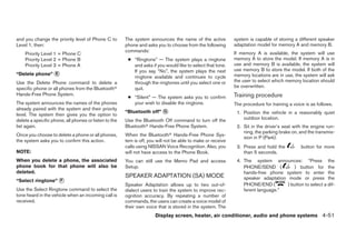 and you change the priority level of Phone C to        The system announces the name of the active           system is capable of storing a different speaker
Level 1, then:                                         phone and asks you to choose from the following       adaptation model for memory A and memory B.
                                                       commands:                                             If memory A is available, the system will use
    Priority Level 1 = Phone C
    Priority Level 2 = Phone B                          ● “Ringtone” — The system plays a ringtone           memory A to store the model. If memory A is in
    Priority Level 3 = Phone A                            and asks if you would like to select that tone.    use and memory B is available, the system will
                                                          If you say “No”, the system plays the next         use memory B to store the model. If both of the
“Delete phone” ᭺
               E                                                                                             memory locations are in use, the system will ask
                                                          ringtone available and continues to cycle
Use the Delete Phone command to delete a                  through the ringtones until you select one or      the user to select which memory location should
specific phone or all phones from the Bluetoothா          quit.                                              be overwritten.
Hands-Free Phone System.                                                                                     Training procedure
                                                        ● “Silent” — The system asks you to confirm
The system announces the names of the phones              your wish to disable the ringtone.                 The procedure for training a voice is as follows.
already paired with the system and their priority
                                                       “Bluetooth off” ᭺
                                                                       G                                      1. Position the vehicle in a reasonably quiet
level. The system then gives you the option to
delete a specific phone, all phones or listen to the   Use the Bluetooth Off command to turn off the             outdoor location.
list again.                                            Bluetoothா Hands-Free Phone System.                    2. Sit in the driver’s seat with the engine run-
                                                                                                                 ning, the parking brake on, and the transmis-
Once you choose to delete a phone or all phones,       When the Bluetoothா Hands-Free Phone Sys-
                                                                                                                 sion in P (Park).
the system asks you to confirm this action.            tem is off, you will not be able to make or receive
                                                       calls using NISSAN Voice Recognition. Also, you        3. Press and hold the           button for more
NOTE:                                                  will not have access to the Phone Book.                   than 5 seconds.
When you delete a phone, the associated                You can still use the Memo Pad and access              4. The system announces: “Press the
phone book for that phone will also be                 Setup.                                                    PHONE/SEND (          ) button for the
deleted.                                                                                                         hands-free phone system to enter the
                                                       SPEAKER ADAPTATION (SA) MODE                              speaker adaptation mode or press the
“Select ringtone” ᭺
                  F
                                                       Speaker Adaptation allows up to two out-of-               PHONE/END (        ) button to select a dif-
Use the Select Ringtone command to select the          dialect users to train the system to improve rec-         ferent language.”
tone heard in the vehicle when an incoming call is     ognition accuracy. By repeating a number of
received.                                              commands, the users can create a voice model of
                                                       their own voice that is stored in the system. The
                                                                      Display screen, heater, air conditioner, audio and phone systems 4-51




                                                                                     ੬ REVIEW COPY—2009 Sentra (sen)
                                                                                     Owners Manual—USA_English (nna)
                                                                                     10/27/08—tbrooks ੭
 