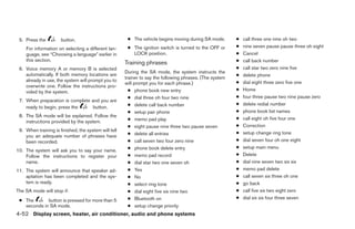 5. Press the         button.                          ● The vehicle begins moving during SA mode.        ●   call three one nine oh two
    For information on selecting a different lan-      ● The ignition switch is turned to the OFF or      ●   nine seven pause pause three oh eight
    guage, see “Choosing a language” earlier in          LOCK position.                                   ●   Cancel
    this section.
                                                      Training phrases                                    ●   call back number
 6. Voice memory A or memory B is selected                                                                ●   call star two zero nine five
                                                      During the SA mode, the system instructs the
    automatically. If both memory locations are                                                           ●   delete phone
                                                      trainer to say the following phrases. (The system
    already in use, the system will prompt you to                                                         ●   dial eight three zero five one
                                                      will prompt you for each phrase.)
    overwrite one. Follow the instructions pro-
    vided by the system.                                ● phone book new entry                            ●   Home
                                                        ● dial three oh four two nine                     ●   four three pause two nine pause zero
 7. When preparation is complete and you are
                                                        ● delete call back number                         ●   delete redial number
    ready to begin, press the     button.
                                                        ● setup pair phone                                ●   phone book list names
 8. The SA mode will be explained. Follow the
                                                        ● memo pad play                                   ●   call eight oh five four one
    instructions provided by the system.
                                                        ● eight pause nine three two pause seven          ●   Correction
 9. When training is finished, the system will tell
                                                        ● delete all entries                              ●   setup change ring tone
    you an adequate number of phrases have
    been recorded.                                      ● call seven two four zero nine                   ●   dial seven four oh one eight
                                                        ● phone book delete entry                         ●   setup main menu
10. The system will ask you to say your name.
    Follow the instructions to register your            ● memo pad record                                 ●   Delete
    name.                                               ● dial star two one seven oh                      ●   dial nine seven two six six
11. The system will announce that speaker ad-           ● Yes                                             ●   memo pad delete
    aptation has been completed and the sys-            ● No                                              ●   call seven six three oh one
    tem is ready.                                       ● select ring tone                                ●   go back
The SA mode will stop if:                               ● dial eight five six nine two                    ●   call five six two eight zero
                                                        ● Bluetooth on                                    ●   dial six six four three seven
 ● The       button is pressed for more than 5
   seconds in SA mode.                                  ● setup change priority
4-52 Display screen, heater, air conditioner, audio and phone systems




                                                                                   ੬ REVIEW COPY—2009 Sentra (sen)
                                                                                   Owners Manual—USA_English (nna)
                                                                                   10/27/08—tbrooks ੭
 