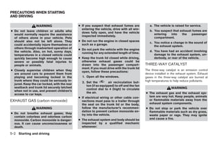 PRECAUTIONS WHEN STARTING
AND DRIVING

                 WARNING                      ● If you suspect that exhaust fumes are           a. The vehicle is raised for service.
                                                entering the vehicle, drive with all win-
● Do not leave children or adults who           dows fully open, and have the vehicle
                                                                                                b. You suspect that exhaust fumes are
  would normally require the assistance                                                            entering  into    the   passenger
                                                inspected immediately.
  of others alone in your vehicle. Pets                                                            compartment.
  should also not be left alone. They         ● Do not run the engine in closed spaces
                                                                                                c. You notice a change in the sound of
  could accidentally injure themselves or       such as a garage.
                                                                                                   the exhaust system.
  others through inadvertent operation of     ● Do not park the vehicle with the engine
  the vehicle. Also, on hot, sunny days,                                                        d. You have had an accident involving
                                                running for any extended length of time.
  temperatures in a closed vehicle could                                                           damage to the exhaust system, un-
  quickly become high enough to cause         ● Keep the trunk lid closed while driving,           derbody, or rear of the vehicle.
  severe or possibly fatal injuries to          otherwise exhaust gases could be
  people or animals.                            drawn into the passenger compart-            THREE-WAY CATALYST
                                                ment. If you must drive with the trunk lid
● Closely supervise children when they          open, follow these precautions:
                                                                                             The three-way catalyst is an emission control
  are around cars to prevent them from                                                       device installed in the exhaust system. Exhaust
  playing and becoming locked in the            1. Open all the windows.                     gases in the three-way catalyst are burned at
  trunk where they could be seriously in-                                                    high temperatures to help reduce pollutants.
                                                2. Set the         air recirculation but-
  jured. Keep the car locked, with the rear
                                                   ton (if so equipped) to off and the fan
  seatback and trunk lid securely latched                                                                       WARNING
                                                   control dial to 4 (high) to circulate
  when not in use, and prevent children’s
  access to car keys.
                                                   the air.                                  ● The exhaust gas and the exhaust sys-
                                              ● If electrical wiring or other cable con-       tem are very hot. Keep people, animals
EXHAUST GAS (carbon monoxide)                   nections must pass to a trailer through        or flammable materials away from the
                                                the seal on the trunk lid or the body,         exhaust system components.
                 WARNING                        follow the manufacturer’s recommen-          ● Do not stop or park the vehicle over
                                                dation to prevent carbon monoxide en-          flammable materials such as dry grass,
● Do not breathe exhaust gases; they            try into the vehicle.                          waste paper or rags. They may ignite
  contain colorless and odorless carbon
                                              ● The exhaust system and body should be          and cause a fire.
  monoxide. Carbon monoxide is danger-
  ous. It can cause unconsciousness or          inspected by a qualified mechanic
  death.                                        whenever:

5-2 Starting and driving




                                                                        ੬ REVIEW COPY—2009 Sentra (sen)
                                                                        Owners Manual—USA_English (nna)
                                                                        10/27/08—tbrooks ੭
 
