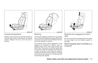 WRS0719                                                WRS0720                                              WRS0721
Forward and backward                                  Reclining                                              Seat lifter (if so equipped for driver’s
Pull the center of the bar up and hold it while you   To recline the seatback, pull the lever up and lean    seat)
slide the seat forward or backward to the desired     back. To bring the seatback forward, pull the lever    Pull up or push down the adjusting lever to adjust
position. Release the bar to lock the seat in         up and lean your body forward. Release the lever       the seat height until the desired position is
position.                                             to lock the seatback in position.                      achieved.
                                                      The reclining feature allows adjustment of the         REAR FOLDING SEAT SYSTEM (if so
                                                      seatback for occupants of different sizes for
                                                      added comfort and to help obtain proper seat           equipped)
                                                      belt fit. See “Precautions on seat belt usage” later
                                                      in this section. Also, the seatback can be reclined
                                                      to allow occupants to rest when the vehicle is
                                                      stopped and the shift selector (CVT) is in P (Park)
                                                      or the manual transmission is in N (Neutral) with
                                                      the parking brake applied.

                                                                             Safety—Seats, seat belts and supplemental restraint system 1-3




                                                                                     ੬ REVIEW COPY—2009 Sentra (sen)
                                                                                     Owners Manual—USA_English (nna)
                                                                                     10/23/08—debbie ੭
 