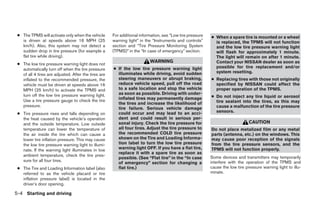 ● The TPMS will activate only when the vehicle       For additional information, see “Low tire pressure   ● When a spare tire is mounted or a wheel
   is driven at speeds above 16 MPH (25               warning light” in the “Instruments and controls”       is replaced, the TPMS will not function
   km/h). Also, this system may not detect a          section and “Tire Pressure Monitoring System           and the low tire pressure warning light
   sudden drop in tire pressure (for example a        (TPMS)” in the “In case of emergency” section.         will flash for approximately 1 minute.
   flat tire while driving).                                                                                 The light will remain on after 1 minute.
                                                                          WARNING                            Contact your NISSAN dealer as soon as
 ● The low tire pressure warning light does not
                                                      ● If the low tire pressure warning light               possible for tire replacement and/or
   automatically turn off when the tire pressure
                                                        illuminates while driving, avoid sudden              system resetting.
   of all 4 tires are adjusted. After the tires are
   inflated to the recommended pressure, the            steering maneuvers or abrupt braking,              ● Replacing tires with those not originally
   vehicle must be driven at speeds above 16            reduce vehicle speed, pull off the road              specified by NISSAN could affect the
   MPH (25 km/h) to activate the TPMS and               to a safe location and stop the vehicle              proper operation of the TPMS.
   turn off the low tire pressure warning light.        as soon as possible. Driving with under-
                                                        inflated tires may permanently damage              ● Do not inject any tire liquid or aerosol
   Use a tire pressure gauge to check the tire                                                               tire sealant into the tires, as this may
                                                        the tires and increase the likelihood of
   pressure.                                                                                                 cause a malfunction of the tire pressure
                                                        tire failure. Serious vehicle damage
                                                                                                             sensors.
 ● Tire pressure rises and falls depending on           could occur and may lead to an acci-
   the heat caused by the vehicle’s operation           dent and could result in serious per-
   and the outside temperature. Low outside             sonal injury. Check the tire pressure for                               CAUTION
   temperature can lower the temperature of             all four tires. Adjust the tire pressure to        Do not place metalized film or any metal
   the air inside the tire which can cause a            the recommended COLD tire pressure                 parts (antenna, etc.) on the windows. This
   lower tire inflation pressure. This may cause        shown on the Tire and Loading Informa-             may cause poor reception of the signals
   the low tire pressure warning light to illumi-       tion label to turn the low tire pressure           from the tire pressure sensors, and the
   nate. If the warning light illuminates in low        warning light OFF. If you have a flat tire,        TPMS will not function properly.
                                                        replace it with a spare tire as soon as
   ambient temperature, check the tire pres-                                                               Some devices and transmitters may temporarily
                                                        possible. (See “Flat tire” in the “In case
   sure for all four tires.                                                                                interfere with the operation of the TPMS and
                                                        of emergency” section for changing a
 ● The Tire and Loading Information label (also         flat tire.)                                        cause the low tire pressure warning light to illu-
   referred to as the vehicle placard or tire                                                              minate.
   inflation pressure label) is located in the
   driver’s door opening.

5-4 Starting and driving




                                                                                    ੬ REVIEW COPY—2009 Sentra (sen)
                                                                                    Owners Manual—USA_English (nna)
                                                                                    10/27/08—tbrooks ੭
 