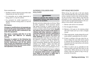 Some examples are:                                     AVOIDING COLLISION AND                                    OFF-ROAD RECOVERY
– Facilities or electric devices using similar radio   ROLLOVER                                                  While driving, the right side or left side wheels
  frequencies are near the vehicle.                                                                              may unintentionally leave the road surface. If this
                                                                             WARNING                             occurs, maintain control of the vehicle by follow-
– If a transmitter set to similar frequencies is
  being used in or near the vehicle.                   Failure to operate this vehicle in a safe                 ing the procedure below. Please note that this
                                                       and prudent manner may result in loss of                  procedure is only a general guide. The vehicle
– If a computer (or similar equipment) or a
                                                       control or an accident.                                   must be driven as appropriate based on the con-
  DC/AC converter is being used in or near the
                                                                                                                 ditions of the vehicle, road and traffic.
  vehicle.                                             Be alert and drive defensively at all times. Obey
FCC Notice:                                            all traffic regulations. Avoid excessive speed,            1. Remain calm and do not overreact.
                                                       high speed cornering, or sudden steering ma-               2. Do not apply the brakes.
Changes or modifications not expressly ap-             neuvers, because these driving practices could
proved by the party responsible for compli-            cause you to lose control of your vehicle. As with         3. Maintain a firm grip on the steering wheel
ance could void the user’s authority to op-            any vehicle, loss of control could result in a                with both hands and try to hold a straight
erate the equipment.                                   collision with other vehicles or objects or                   course.
This device complies with Part 15 of the               cause the vehicle to roll over, particularly if
                                                       the loss of control causes the vehicle to                  4. When appropriate , slowly release the accel-
FCC Rules and RSS-210 of Industry                                                                                    erator pedal to gradually slow the vehicle.
Canada.                                                slide sideways. Be attentive at all times, and
                                                       avoid driving when tired. Never drive when under           5. If there is nothing in the way, steer the ve-
Operation is subject to the following two              the influence of alcohol or drugs (including pre-             hicle to follow the road while vehicle speed
conditions: (1) This device may not cause              scription or over-the-counter drugs which may
harmful interference, and (2) this device                                                                            is reduced. Do not attempt to drive the ve-
                                                       cause drowsiness). Always wear your seat belt as              hicle back onto the road surface until vehicle
must accept any interference received, in-             outlined in the “Safety – Seats, seat belts and
cluding interference that may cause undes-                                                                           speed is reduced.
                                                       supplemental restraint system” section of this
ired operation of the device.                          manual, and also instruct your passengers to do so.        6. When it is safe to do so, gradually turn the
                                                       Seat belts help reduce the risk of injury in collisions       steering wheel until both tires return to the
                                                       and rollovers. In a rollover crash, an unbelted               road surface. When all tires are on the road
                                                       or improperly belted person is significantly                  surface, steer the vehicle to stay in the ap-
                                                       more likely to be injured or killed than a                    propriate driving lane.
                                                       person properly wearing a seat belt.
                                                                                                                                   Starting and driving 5-5




                                                                                        ੬ REVIEW COPY—2009 Sentra (sen)
                                                                                        Owners Manual—USA_English (nna)
                                                                                        10/27/08—tbrooks ੭
 