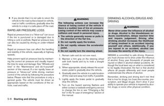 ● If you decide that it is not safe to return the                                                         DRINKING ALCOHOL/DRUGS AND
                                                                         WARNING
   vehicle to the road surface based on vehicle,                                                           DRIVING
   road or traffic conditions, gradually slow the     The following actions can increase the
   vehicle to a stop in a safe place off the road.    chance of losing control of the vehicle if
                                                      there is a sudden loss of tire air pressure.                              WARNING
RAPID AIR PRESSURE LOSS                               Losing control of the vehicle may cause a            Never drive under the influence of alcohol
                                                      collision and result in personal injury.             or drugs. Alcohol in the bloodstream re-
Rapid air pressure loss or a “blow-out” can occur
if the tire is punctured or is damaged due to         ● The vehicle generally moves or pulls in            duces coordination, delays reaction time
                                                        the direction of the flat tire.                    and impairs judgement. Driving after
hitting a curb or pothole. Rapid air pressure loss                                                         drinking alcohol increases the likelihood
can also be caused by driving on under-inflated       ● Do not rapidly apply the brakes.
                                                                                                           of being involved in an accident injuring
tires.                                                ● Do not rapidly release the accelerator             yourself and others. Additionally, if you
                                                        pedal.                                             are injured in an accident, alcohol can
Rapid air pressure loss can affect the handling
and stability of the vehicle, especially at highway   ● Do not rapidly turn the steering wheel.            increase the severity of the injury.
speeds.                                               1. Remain calm and do not over react.                NISSAN is committed to safe driving. However,
Help prevent rapid air pressure loss by maintain-                                                          you must choose not to drive under the influence
                                                      2. Maintain a firm grip on the steering wheel
ing the correct air pressure and visually inspect                                                          of alcohol. Every year thousands of people are
                                                         with both hands and try to hold a straight
                                                                                                           injured or killed in alcohol-related accidents. Al-
the tires for wear and damage. See “Wheels and           course.
                                                                                                           though the local laws vary on what is considered
tires” in the “Maintenance and do-it-yourself”        3. When appropriate, slowly release the accel-       to be legally intoxicated, the fact is that alcohol
section of this manual. If a tire rapidly loses air      erator pedal to gradually slow the vehicle.       affects all people differently and most people
pressure or “blows-out” while driving, maintain                                                            underestimate the effects of alcohol.
                                                      4. Gradually steer the vehicle to a safe location
control of the vehicle by following the procedure
                                                         off the road and away from traffic if possible.   Remember, drinking and driving don’t mix! And
below. Please note that this procedure is only a
general guide. The vehicle must be driven as          5. Lightly apply the brake pedal to gradually        that is true for drugs, too (over-the-counter, pre-
appropriate based on the conditions of the ve-           stop the vehicle.                                 scription, and illegal drugs). Don’t drive if your
hicle, road and traffic.                              6. Turn on the hazard warning flashers and           ability to operate your vehicle is impaired by alco-
                                                         either contact a roadside emergency service       hol, drugs, or some other physical condition.
                                                         to change the tire or see “Changing a flat
                                                         tire” in the “In case of emergency” section of
                                                         this manual.
5-6 Starting and driving




                                                                                   ੬ REVIEW COPY—2009 Sentra (sen)
                                                                                   Owners Manual—USA_English (nna)
                                                                                   10/27/08—tbrooks ੭
 