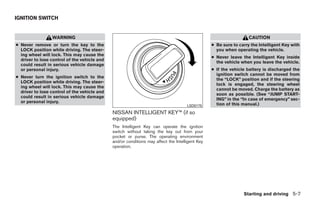 IGNITION SWITCH


                 WARNING                                                                                           CAUTION
● Never remove or turn the key to the                                                            ● Be sure to carry the Intelligent Key with
  LOCK position while driving. The steer-                                                          you when operating the vehicle.
  ing wheel will lock. This may cause the
                                                                                                 ● Never leave the Intelligent Key inside
  driver to lose control of the vehicle and
                                                                                                   the vehicle when you leave the vehicle.
  could result in serious vehicle damage
  or personal injury.                                                                            ● If the vehicle battery is discharged the
                                                                                                   ignition switch cannot be moved from
● Never turn the ignition switch to the
                                                                                                   the “LOCK” position and if the steering
  LOCK position while driving. The steer-
                                                                                                   lock is engaged, the steering wheel
  ing wheel will lock. This may cause the
                                                                                                   cannot be moved. Charge the battery as
  driver to lose control of the vehicle and
                                                                                                   soon as possible. (See “JUMP START-
  could result in serious vehicle damage
                                                                                                   ING” in the “In case of emergency” sec-
  or personal injury.
                                                                                     LSD0175       tion of this manual.)
                                              NISSAN INTELLIGENT KEY™ (if so
                                              equipped)
                                              The Intelligent Key can operate the ignition
                                              switch without taking the key out from your
                                              pocket or purse. The operating environment
                                              and/or conditions may affect the Intelligent Key
                                              operation.




                                                                                                                Starting and driving 5-7




                                                                          ੬ REVIEW COPY—2009 Sentra (sen)
                                                                          Owners Manual—USA_English (nna)
                                                                          10/27/08—tbrooks ੭
 