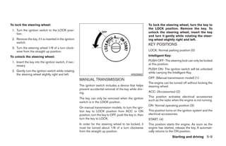 To lock the steering wheel:                                                                                    To lock the steering wheel, turn the key to
                                                                                                               the LOCK position. Remove the key. To
 1. Turn the ignition switch to the LOCK posi-
    tion.                                                                                                      unlock the steering wheel, insert the key
                                                                                                               and turn it gently while rotating the steer-
 2. Remove the key, if it is inserted in the ignition                                                          ing wheel slightly right and left.
    switch.
                                                                                                               KEY POSITIONS
 3. Turn the steering wheel 1/8 of a turn clock-
    wise from the straight up position.                                                                        LOCK: Normal parking position (0)

To unlock the steering wheel:                                                                                  Intelligent Key:

 1. Insert the key into the ignition switch, if nec-                                                           PUSH OFF- The steering lock can only be locked
    essary.                                                                                                    at this position.
                                                                                                               PUSH ON- The ignition switch will be unlocked
 2. Gently turn the ignition switch while rotating
                                                                                                               while carrying the Intelligent Key.
    the steering wheel slightly right and left.                                                   WSD0052
                                                                                                               OFF: (Manual transmission model) (1)
                                                        MANUAL TRANSMISSION
                                                                                                               The engine can be turned off without locking the
                                                        The ignition switch includes a device that helps       steering wheel.
                                                        prevent accidental removal of the key while driv-
                                                        ing.                                                   ACC: (Accessories) (2)
                                                                                                               This position activates electrical accessories
                                                        The key can only be removed when the ignition
                                                                                                               such as the radio when the engine is not running.
                                                        switch is in the LOCK position.
                                                                                                               ON: Normal operating position (3)
                                                        On manual transmission models, to turn the igni-
                                                        tion key to LOCK position from ACC or ON               This position turns on the ignition system and the
                                                        position, turn the key to OFF, push the key in, then   electrical accessories.
                                                        turn the key to LOCK.                                  START: (4)
                                                        In order for the steering wheel to be locked, it       This position starts the engine. As soon as the
                                                        must be turned about 1/8 of a turn clockwise           engine has started, release the key. It automati-
                                                        from the straight up position.                         cally returns to the ON position.
                                                                                                                                  Starting and driving 5-9




                                                                                       ੬ REVIEW COPY—2009 Sentra (sen)
                                                                                       Owners Manual—USA_English (nna)
                                                                                       10/27/08—tbrooks ੭
 