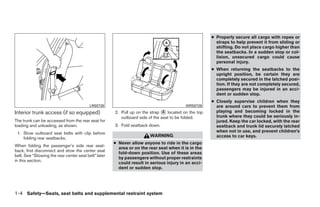 ● Properly secure all cargo with ropes or
                                                                                                       straps to help prevent it from sliding or
                                                                                                       shifting. Do not place cargo higher than
                                                                                                       the seatbacks. In a sudden stop or col-
                                                                                                       lision, unsecured cargo could cause
                                                                                                       personal injury.
                                                                                                     ● When returning the seatbacks to the
                                                                                                       upright position, be certain they are
                                                                                                       completely secured in the latched posi-
                                                                                                       tion. If they are not completely secured,
                                                                                                       passengers may be injured in an acci-
                                                                                                       dent or sudden stop.
                                                                                                     ● Closely supervise children when they
                                          LRS0728                                        WRS0726       are around cars to prevent them from
Interior trunk access (if so equipped)                2. Pull up on the strap ᭺ located on the top
                                                                               A                       playing and becoming locked in the
                                                         outboard side of the seat to be folded.       trunk where they could be seriously in-
The trunk can be accessed from the rear seat for                                                       jured. Keep the car locked, with the rear
loading and unloading, as shown.                      3. Fold seatback down.                           seatback and trunk lid securely latched
 1. Stow outboard seat belts with clip before                                                          when not in use, and prevent children’s
                                                                        WARNING                        access to car keys.
    folding rear seatbacks.
                                                      ● Never allow anyone to ride in the cargo
When folding the passenger’s side rear seat-
                                                        area or on the rear seat when it is in the
back, first disconnect and stow the center seat
                                                        fold-down position. Use of these areas
belt. See “Stowing the rear center seat belt” later
                                                        by passengers without proper restraints
in this section.
                                                        could result in serious injury in an acci-
                                                        dent or sudden stop.




1-4 Safety—Seats, seat belts and supplemental restraint system




                                                                                ੬ REVIEW COPY—2009 Sentra (sen)
                                                                                Owners Manual—USA_English (nna)
                                                                                10/23/08—debbie ੭
 