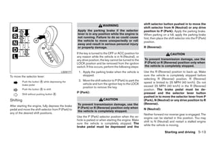 shift selector button pushed in to move the
                                                                            WARNING
                                                                                                              shift selector from N (Neutral) or any drive
                                                       Apply the parking brake if the selector                position to P (Park). Apply the parking brake.
                                                       lever is in any position while the engine is           When parking on a hill, apply the parking brake
                                                       not running. Failure to do so could cause              first, then place the shift selector into the P (Park)
                                                       the vehicle to move unexpectedly or roll               position.
                                                       away and result in serious personal injury
                                                       or property damage.                                    R (Reverse):

                                                       If the key is turned to the OFF or ACC position for                          CAUTION
                                                       any reason while the vehicle is in N (Neutral), or
                                                       any drive position, the key cannot be turned to the    To prevent transmission damage, use the
                                                       LOCK position and be removed from the ignition         P (Park) or R (Reverse) position only when
                                                       switch. If this occurs, perform the following steps:   the vehicle is completely stopped.
                                             LSD0177    1. Apply the parking brake when the vehicle is        Use the R (Reverse) position to back up. Make
To move the selector lever:                                stopped.                                           sure the vehicle is completely stopped before
                                                                                                              selecting R (Reverse) position. R (Reverse)
           Push the button ᭺ while depressing the
                           A                            2. Move the shift selector to P (Park) to park the
                                                           vehicle and turn the ignition key to the LOCK      speed is limited to 25 MPH (40 km/h). Do not
           brake pedal                                                                                        exceed 25 MPH (40 km/h) in the R (Reverse)
                                                           position to remove the key.
           Push the button ᭺ to shift
                           A                                                                                  position. The brake pedal must be de-
                                                       P (Park):
           Shift without pushing button ᭺
                                        A                                                                     pressed and the selector lever button
                                                                                                              pushed in to move the selector lever from P
Shifting                                                                     CAUTION                          (Park), N (Neutral) or any drive position to R
                                                       To prevent transmission damage, use the                (Reverse).
After starting the engine, fully depress the brake
                                                       P (Park) or R (Reverse) position only when             N (Neutral):
pedal and move the shift selector from P (Park) to
                                                       the vehicle is completely stopped.
any of the desired shift positions.                                                                           Neither forward nor reverse gear is engaged. The
                                                       Use the P (Park) selector position when the ve-        engine can be started in this position. You may
                                                       hicle is parked or when starting the engine. Make      shift to N (Neutral) and restart a stalled engine
                                                       sure the vehicle is completely stopped. The
                                                                                                              while the vehicle is moving.
                                                       brake pedal must be depressed and the
                                                                                                                                Starting and driving 5-13




                                                                                      ੬ REVIEW COPY—2009 Sentra (sen)
                                                                                      Owners Manual—USA_English (nna)
                                                                                      10/27/08—tbrooks ੭
 
