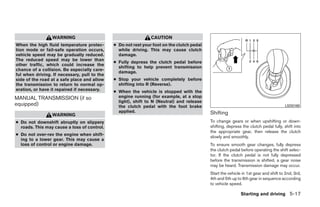 WARNING                                        CAUTION
When the high fluid temperature protec-       ● Do not rest your foot on the clutch pedal
tion mode or fail-safe operation occurs,        while driving. This may cause clutch
vehicle speed may be gradually reduced.         damage.
The reduced speed may be lower than
                                              ● Fully depress the clutch pedal before
other traffic, which could increase the
                                                shifting to help prevent transmission
chance of a collision. Be especially care-
                                                damage.
ful when driving. If necessary, pull to the
side of the road at a safe place and allow    ● Stop your vehicle completely before
the transmission to return to normal op-        shifting into R (Reverse).
eration, or have it repaired if necessary.    ● When the vehicle is stopped with the
MANUAL TRANSMISSION (if so                      engine running (for example, at a stop
                                                light), shift to N (Neutral) and release
equipped)                                       the clutch pedal with the foot brake                                                  LSD0180
                                                applied.                                    Shifting
                 WARNING
● Do not downshift abruptly on slippery                                                     To change gears or when upshifting or down-
  roads. This may cause a loss of control.                                                  shifting, depress the clutch pedal fully, shift into
                                                                                            the appropriate gear, then release the clutch
● Do not over-rev the engine when shift-
                                                                                            slowly and smoothly.
  ing to a lower gear. This may cause a
  loss of control or engine damage.                                                         To ensure smooth gear changes, fully depress
                                                                                            the clutch pedal before operating the shift selec-
                                                                                            tor. If the clutch pedal is not fully depressed
                                                                                            before the transmission is shifted, a gear noise
                                                                                            may be heard. Transmission damage may occur.
                                                                                            Start the vehicle in 1st gear and shift to 2nd, 3rd,
                                                                                            4th and 5th up to 6th gear in sequence according
                                                                                            to vehicle speed.

                                                                                                             Starting and driving 5-17




                                                                        ੬ REVIEW COPY—2009 Sentra (sen)
                                                                        Owners Manual—USA_English (nna)
                                                                        10/27/08—tbrooks ੭
 