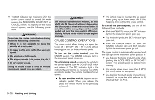 ● The SET indicator light may blink when the                                                          ● The vehicle may not maintain the set speed
                                                                      CAUTION
   cruise control switch is turned ON while                                                              when going up or down steep hills. If this
   pushing the ACCEL/RES, COAST/SET, or           On manual transmission models, do not                  happens, drive without the cruise control.
   CANCEL switch. To properly set the cruise      shift into N (Neutral) without depressing
                                                  the clutch pedal when the cruise control is         To cancel the preset speed, use one of the
   control system, use the following proce-                                                           following three methods.
   dures.                                         set. Should this occur, depress the clutch
                                                  pedal and turn the main switch off imme-             ● Push the CANCEL button; the SET indicator
                   WARNING                        diately. Failure to do so may cause engine             light in the instrument panel goes out.
                                                  damage.
Do not use the cruise control when driving                                                             ● Tap the brake pedal; the SET indicator light
under the following conditions:                   CRUISE CONTROL OPERATIONS                              goes out.
● When it is not possible to keep the             The cruise control allows driving at a speed be-     ● Push the ON·OFF switch off. Both the
  vehicle at a set speed.                         tween 25 - 89 MPH (40 - 144 km/h) without              CRUISE indicator light and SET indicator
                                                                                                         light in the instrument panel go out.
● In heavy traffic or in traffic that varies in   keeping your foot on the accelerator pedal.
  speed.                                                                                              The cruise control is automatically canceled and
                                                  To turn on the cruise control, push the
                                                                                                      the SET light in the instrument panel goes out if:
● On winding or hilly roads.                      ON·OFF switch. The CRUISE indicator light in
                                                  the instrument panel comes on.                       ● you depress the brake or clutch pedal while
● On slippery roads (rain, snow, ice, etc.).                                                             pushing the ACCEL/RES or SET/COAST
● In very windy areas.                            To set cruising speed, accelerate the vehicle to       switch. The preset speed is deleted from
                                                  the desired speed, push the COAST/SET switch           memory.
Doing so could cause a loss of vehicle            and release it. The SET indicator light in the
control and result in an accident.                instrument panel comes on. Take your foot off the    ● the vehicle slows down more than 8 MPH
                                                  accelerator pedal. Your vehicle maintains the set      (13 km/h) below the set speed.
                                                  speed.                                               ● you depress the clutch pedal (manual trans-
                                                                                                         mission), or move the shift selector to N
                                                   ● To pass another vehicle, depress the ac-
                                                                                                         (Neutral) (CVT or A/T)).
                                                     celerator pedal. When you release the
                                                     pedal, the vehicle returns to the previously
                                                     set speed.


5-20 Starting and driving




                                                                               ੬ REVIEW COPY—2009 Sentra (sen)
                                                                               Owners Manual—USA_English (nna)
                                                                               10/27/08—tbrooks ੭
 