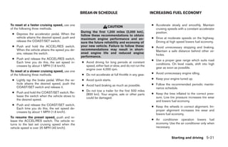 BREAK-IN SCHEDULE                                   INCREASING FUEL ECONOMY


To reset at a faster cruising speed, use one                                                         ● Accelerate slowly and smoothly. Maintain
                                                                     CAUTION
of the following three methods.                                                                        cruising speeds with a constant accelerator
                                                 During the first 1,200 miles (2,000 km),              position.
 ● Depress the accelerator pedal. When the       follow these recommendations to obtain
   vehicle attains the desired speed, push and   maximum engine performance and en-                  ● Drive at moderate speeds on the highway.
   release the COAST/SET switch.                 sure the future reliability and economy of            Driving at high speed lowers fuel economy.
 ● Push and hold the ACCEL/RES switch.           your new vehicle. Failure to follow these           ● Avoid unnecessary stopping and braking.
   When the vehicle attains the speed you de-    recommendations may result in short-                  Maintain a safe distance behind other ve-
   sire, release the switch.                     ened engine life and reduced engine
                                                                                                       hicles.
                                                 performance.
 ● Push and release the ACCEL/RES switch.                                                            ● Use a proper gear range which suits road
   Each time you do this, the set speed in-      ● Avoid driving for long periods at constant
                                                                                                       conditions. On level roads, shift into high
   creases by about 1 MPH (1.6 km/h).              speed, either fast or slow, and do not run the
                                                                                                       gear as soon as possible.
                                                   engine over 4,000 rpm.
To reset at a slower cruising speed, use one
of the following three methods.                  ● Do not accelerate at full throttle in any gear.   ● Avoid unnecessary engine idling.

 ● Lightly tap the brake pedal. When the ve-     ● Avoid quick starts.                               ● Keep your engine tuned up.
   hicle attains the desired speed, push the
                                                 ● Avoid hard braking as much as possible.           ● Follow the recommended periodic mainte-
   COAST/SET switch and release it.                                                                    nance schedule.
                                                 ● Do not tow a trailer for the first 500 miles
 ● Push and hold the COAST/SET switch. Re-                                                           ● Keep the tires inflated to the correct pres-
                                                   (800 km). Your engine, axle or other parts
   lease the switch when the vehicle slows to                                                          sure. Low tire pressure increases tire wear
                                                   could be damaged.
   the desired speed.                                                                                  and lowers fuel economy.
 ● Push and release the COAST/SET switch.
                                                                                                     ● Keep the wheels in correct alignment. Im-
   Each time you do this, the set speed de-
                                                                                                       proper alignment increases tire wear and
   creases by about 1 MPH (1.6 km/h).
                                                                                                       lowers fuel economy.
To resume the preset speed, push and re-
lease the ACCEL/RES switch. The vehicle re-                                                          ● Air conditioner operation lowers fuel
turns to the last set cruising speed when the                                                          economy. Use the air conditioner only when
vehicle speed is over 25 MPH (40 km/h).                                                                necessary.


                                                                                                                   Starting and driving 5-21




                                                                             ੬ REVIEW COPY—2009 Sentra (sen)
                                                                             Owners Manual—USA_English (nna)
                                                                             10/27/08—tbrooks ੭
 