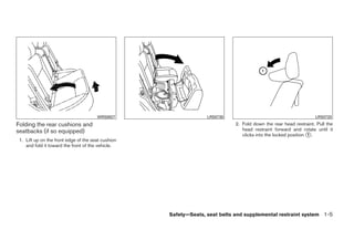 WRS0827                    LRS0730                                         LRS0733
Folding the rear cushions and                                                2. Fold down the rear head restraint. Pull the
seatbacks (if so equipped)                                                      head restraint forward and rotate until it
                                                                                clicks into the locked position ᭺.
                                                                                                                1
 1. Lift up on the front edge of the seat cushion
    and fold it toward the front of the vehicle.




                                                    Safety—Seats, seat belts and supplemental restraint system 1-5




                                                         ੬ REVIEW COPY—2009 Sentra (sen)
                                                         Owners Manual—USA_English (nna)
                                                         10/23/08—debbie ੭
 