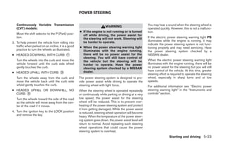 POWER STEERING


   Continuously Variable Transmission                                                                     You may hear a sound when the steering wheel is
                                                                         WARNING
   (CVT) models:                                                                                          operated quickly. However, this is not a malfunc-
                                                     ● If the engine is not running or is turned          tion.
   Move the shift selector to the P (Park) posi-       off while driving, the power assist for
   tion.                                               the steering will not work. Steering will          If the electric power steering warning light PS
                                                       be harder to operate.                              illuminates while the engine is running, it may
3. To help prevent the vehicle from rolling into
                                                                                                          indicate the power steering system is not func-
   traffic when parked on an incline, it is a good   ● When the power steering warning light              tioning properly and may need servicing. Have
   practice to turn the wheels as illustrated.         illuminates with the engine running,               the power steering system checked by a
● HEADED DOWNHILL WITH CURB: ᭺
                             1                         there will be no power assist for the              NISSAN dealer.
                                                       steering. You will still have control of
   Turn the wheels into the curb and move the          the vehicle but the steering will be               When the electric power steering warning light
   vehicle forward until the curb side wheel           harder to operate. Have the power                  illuminates with the engine running, there will be
   gently touches the curb.                            steering system checked by a NISSAN                no power assist for the steering but you will still
                                                                                                          have control of the vehicle. At this time, greater
● HEADED UPHILL WITH CURB: ᭺
                           2                           dealer.
                                                                                                          steering effort is required to operate the steering
   Turn the wheels away from the curb and            The power steering system is designed to pro-        wheel, especially in sharp turns and at low
   move the vehicle back until the curb side         vide power assist while driving to operate the       speeds.
   wheel gently touches the curb.                    steering wheel with light force.                     For additional information see “Electric power
● HEADED UPHILL OR DOWNHILL, NO                      When the steering wheel is operated repeatedly       steering warning light” in the “Instruments and
  CURB: ᭺
        3                                            or continuously while parking or driving at a very   controls” section.
   Turn the wheels toward the side of the road       low speed, the power assist for the steering
   so the vehicle will move away from the cen-       wheel will be reduced. This is to prevent over-
   ter of the road if it moves.                      heating of the power steering system and protect
                                                     it from getting damaged. While the power assist
4. Turn the ignition key to the LOCK position        is reduced, steering wheel operation will become
   and remove the key.
                                                     heavy. When the temperature of the power steer-
                                                     ing system goes down, the power assist level will
                                                     return to normal. Avoid repeating such steering
                                                     wheel operations that could cause the power
                                                     steering system to overheat.
                                                                                                                           Starting and driving 5-23




                                                                                   ੬ REVIEW COPY—2009 Sentra (sen)
                                                                                   Owners Manual—USA_English (nna)
                                                                                   10/27/08—tbrooks ੭
 