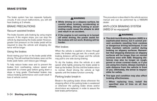 BRAKE SYSTEM


The brake system has two separate hydraulic                                                                   This procedure is described in the vehicle service
                                                                             WARNING
circuits. If one circuit malfunctions, you will still                                                         manual and can be performed by a NISSAN
have braking at 2 wheels.                               ● While driving on a slippery surface, be             dealer.
                                                          careful when braking, accelerating or
BRAKE PRECAUTIONS                                         downshifting. Abrupt braking or accel-              ANTI-LOCK BRAKING SYSTEM
                                                          erating could cause the wheels to skid              (ABS) (if so equipped)
Vacuum assisted brakes                                    and result in an accident.
The brake booster aids braking by using engine          ● If the engine is not running or is turned                               WARNING
vacuum. If the engine stops, you can stop the             off while driving, the power assist for             ● The Anti-lock Braking System (ABS) is a
vehicle by depressing the brake pedal. However,           the brakes will not work. Braking will be             sophisticated device, but it cannot pre-
greater foot pressure on the brake pedal will be          harder.                                               vent accidents resulting from careless
required to stop the vehicle and stopping dis-                                                                  or dangerous driving techniques. It can
tance will be longer.                                   Wet brakes                                              help maintain vehicle control during
                                                        When the vehicle is washed or driven through            braking on slippery surfaces. Remem-
Using the brakes                                                                                                ber that stopping distances on slippery
                                                        water, the brakes may get wet. As a result, your
Avoid resting your foot on the brake pedal while        braking distance will be longer and the vehicle         surfaces will be longer than on normal
driving. This will overheat the brakes, wear out the    may pull to one side during braking.                    surfaces even with ABS. Stopping dis-
brake pads faster, and reduce gas mileage.                                                                      tances may also be longer on rough,
                                                        To dry the brakes, drive the vehicle at a safe          gravel or snow covered roads, or if you
To help reduce brake wear and to prevent the            speed while lightly pressing the brake pedal to         are using tire chains. Always maintain a
brakes from overheating, reduce speed and               heat up the brakes. Do this until the brakes return     safe distance from the vehicle in front
downshift to a lower gear before going down a           to normal. Avoid driving the vehicle at high            of you. Ultimately, the driver is respon-
slope or long grade. Overheated brakes may              speeds until the brakes function correctly.             sible for safety.
reduce braking performance and could result in                                                                ● Tire type and condition may also affect
loss of vehicle control.                                Parking brake break-in
                                                                                                                braking effectiveness.
                                                        Break-in the parking brake shoes whenever the            – When replacing tires, install the
                                                        stopping effect of the parking brake is weakened           specified size of tires on all four
                                                        or whenever the parking brake shoes and/or                 wheels.
                                                        drum/rotors are replaced, in order to assure the
                                                        best brake performance.
5-24 Starting and driving




                                                                                      ੬ REVIEW COPY—2009 Sentra (sen)
                                                                                      Owners Manual—USA_English (nna)
                                                                                      10/27/08—tbrooks ੭
 