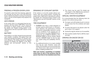 COLD WEATHER DRIVING


FREEING A FROZEN DOOR LOCK                              DRAINING OF COOLANT WATER                             3. Tire chains may be used. For details see
                                                                                                                 “Tire chains” in the “Maintenance and do-it-
To prevent a door lock from freezing, apply de-         If the vehicle is to be left outside without anti-       yourself” section of this manual.
icer through the key hole. If the lock becomes          freeze, drain the cooling system, including the
frozen, heat the key before inserting it into the key   engine block. Refill before operating the vehicle.   SPECIAL WINTER EQUIPMENT
hole or use the remote keyless entry keyfob (if so      For details, see “Changing engine coolant” in the
equipped).                                                                                                   It is recommended that the following items be
                                                        “Maintenance and do-it-yourself” section of this
                                                                                                             carried in the vehicle during winter:
ANTI-FREEZE                                             manual.
                                                                                                              ● A scraper and stiff-bristled brush to remove
In the winter when it is anticipated that the tem-      TIRE EQUIPMENT                                          ice and snow from the windows and wiper
perature will drop below 32°F (0°C), check the           1. SUMMER tires have a tread designed to               blades.
anti-freeze to assure proper winter protection.
                                                            provide superior performance on dry pave-         ● A sturdy, flat board to be placed under the
For details, see “Engine cooling system” in the
                                                            ment. However, the performance of these             jack to give it firm support.
“Maintenance and do-it-yourself” section of this
manual.                                                     tires will be substantially reduced in snowy
                                                            and icy conditions. If you operate your ve-       ● A shovel to dig the vehicle out of snowdrifts.
BATTERY                                                     hicle on snowy or icy roads, NISSAN recom-        ● Extra window washer fluid to refill the reser-
                                                            mends the use of MUD & SNOW or ALL                  voir tank.
If the battery is not fully charged during extremely
                                                            SEASON TIRES on all four wheels. Please
cold weather conditions, the battery fluid may
freeze and damage the battery. To maintain maxi-            consult a NISSAN dealer for the tire type,       DRIVING ON SNOW OR ICE
mum efficiency, the battery should be checked               size, speed rating and availability informa-
regularly. For details, see “Battery” in the “Main-         tion.                                                                WARNING
tenance and do-it-yourself” section of this              2. For additional traction on icy roads, studded    ● Wet ice (32°F, 0°C and freezing rain),
manual.                                                     tires may be used. However, some U.S.              very cold snow or ice can be slick and
                                                            states and Canadian provinces prohibit their       very hard to drive on. The vehicle will
                                                            use. Check local, state and provincial laws        have much less traction or “grip” under
                                                            before installing studded tires.                   these conditions. Try to avoid driving on
                                                                                                               wet ice until the road is salted or
                                                        Skid and traction capabilities of studded              sanded.
                                                        snow tires on wet or dry surfaces may be
                                                        poorer than that of non-studded snow tires.
5-26 Starting and driving




                                                                                      ੬ REVIEW COPY—2009 Sentra (sen)
                                                                                      Owners Manual—USA_English (nna)
                                                                                      10/27/08—tbrooks ੭
 