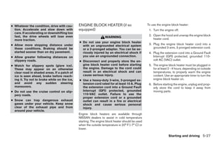 ● Whatever the condition, drive with cau-      ENGINE BLOCK HEATER (if so                         To use the engine block heater:
  tion. Accelerate and slow down with          equipped)                                           1. Turn the engine off.
  care. If accelerating or downshifting too
  fast, the drive wheels will lose even                                                            2. Open the hood and unwrap the engine block
                                                                  WARNING
  more traction.                                                                                      heater cord.
                                               ● Do not use your engine block heater
● Allow more stopping distance under                                                               3. Plug the engine block heater cord into a
                                                 with an ungrounded electrical system
  these conditions. Braking should be                                                                 grounded 3 wire, 3 pronged extension cord.
                                                 or a 2-pronged adapter. You can be se-
  started sooner than on dry pavement.           riously injured by an electrical shock if         4. Plug the extension cord into a Ground Fault
● Allow greater following distances on           you use an ungrounded connection.                    Interrupt (GFI) protected, grounded 110-
  slippery roads.                              ● Disconnect and properly store the en-                volt AC (VAC) outlet.
● Watch for slippery spots (glare ice).          gine block heater cord before starting            5. The engine block heater must be plugged in
  These may appear on an otherwise               the engine. Damage to the cord could                 for at least 2 - 4 hours, depending on outside
  clear road in shaded areas. If a patch of      result in an electrical shock and can                temperatures, to properly warm the engine
  ice is seen ahead, brake before reach-         cause serious injury.                                coolant. Use an appropriate timer to turn the
  ing it. Try not to brake while on the ice,   ● Use a heavy-duty 3-wire, 3-pronged ex-               engine block heater on.
  and avoid any sudden steering                  tension cord rated for at least 10 A. Plug        6. Before starting the engine, unplug and prop-
  maneuvers.                                     the extension cord into a Ground Fault               erly store the cord to keep it away from
● Do not use the cruise control on slip-         Interrupt (GFI) protected, grounded                  moving parts.
  pery roads.                                    110-VAC outlet. Failure to use the
                                                 proper extension cord or a grounded
● Snow can trap dangerous exhaust                outlet can result in a fire or electrical
  gases under your vehicle. Keep snow            shock and cause serious personal
  clear of the exhaust pipe and from             injury.
  around your vehicle.
                                               Engine block heaters are available through
                                               NISSAN dealers to assist in cold temperature
                                               starting. The engine block heater should be used
                                               when the outside temperature is 20° F (-7° C) or
                                               lower.

                                                                                                                  Starting and driving 5-27




                                                                           ੬ REVIEW COPY—2009 Sentra (sen)
                                                                           Owners Manual—USA_English (nna)
                                                                           10/27/08—tbrooks ੭
 