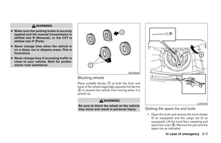 WARNING
● Make sure the parking brake is securely
  applied and the manual transmission is
  shifted into R (Reverse), or the CVT is
  shifted into P (Park).
● Never change tires when the vehicle is
  on a slope, ice or slippery areas. This is
  hazardous.
● Never change tires if oncoming traffic is
  close to your vehicle. Wait for profes-
  sional road assistance.

                                                                                        WCE0044
                                               Blocking wheels
                                               Place suitable blocks ᭺ at both the front and
                                                                      1
                                               back of the wheel diagonally opposite the flat tire
                                               ᭺ to prevent the vehicle from moving when it is
                                                2
                                               jacked up.

                                                                    WARNING
                                                                                                                                             LCE0134
                                               Be sure to block the wheel as the vehicle
                                               may move and result in personal injury.               Getting the spare tire and tools
                                                                                                      1. Open the trunk and remove the trunk divider
                                                                                                         (if so equipped) and the cargo net (if so
                                                                                                         equipped). Lift the trunk floor carpeting and
                                                                                                         spare tire cover ᭺. Remove the jack and the
                                                                                                                           A
                                                                                                         spare tire as indicated.
                                                                                                                    In case of emergency 6-3




                                                                             ੬ REVIEW COPY—2009 Sentra (sen)
                                                                             Owners Manual—USA_English (nna)
                                                                             10/27/08—tbrooks ੭
 