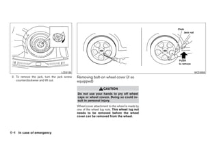 LCE0135                                                                 WCE0055
 2. To remove the jack, turn the jack screw   Removing bolt-on wheel cover (if so
    counterclockwise and lift out.            equipped)
                                                                 CAUTION
                                              Do not use your hands to pry off wheel
                                              caps or wheel covers. Doing so could re-
                                              sult in personal injury.
                                              Wheel cover attachment to the wheel is made by
                                              one of the wheel lug nuts. This wheel lug nut
                                              needs to be removed before the wheel
                                              cover can be removed from the wheel.




6-4 In case of emergency




                                                                         ੬ REVIEW COPY—2009 Sentra (sen)
                                                                         Owners Manual—USA_English (nna)
                                                                         10/27/08—tbrooks ੭
 