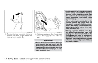 ● Properly secure all cargo with ropes or
                                                                                                      straps to help prevent it from sliding or
                                                                                                      shifting. Do not place cargo higher than
                                                                                                      the seatbacks. In a sudden stop or col-
                                                                                                      lision, unsecured cargo could cause
                                                                                                      personal injury.
                                                                                                    ● When returning the seatbacks to the
                                                                                                      upright position, be certain they are
                                                                                                      completely secured in the latched posi-
                                                                                                      tion. If they are not completely secured,
                                                                                                      passengers may be injured in an acci-
                                                                                                      dent or sudden stop.
                                                                                                    ● Closely supervise children when they
                                      LRS0734                                           LRS0731       are around cars to prevent them from
 3. To return the head restraint to the normal   4. Fold down seatbacks. See “Interior trunk          playing and becoming locked in the
    position, push down ᭺ and release then
                              1                     access (if so equipped)” earlier in this sec-     trunk where they could be seriously in-
    rotate up until in position ᭺.
                                2                   tion.                                             jured. Keep the car locked, with the rear
                                                                                                      seatback and trunk lid securely latched
                                                                    WARNING                           when not in use, and prevent children’s
                                                                                                      access to car keys.
                                                 ● Never allow anyone to ride in the cargo
                                                   area or on the rear seat when it is in the
                                                   fold-down position. Use of these areas
                                                   by passengers without proper restraints
                                                   could result in serious injury in an acci-
                                                   dent or sudden stop.




1-6 Safety—Seats, seat belts and supplemental restraint system




                                                                             ੬ REVIEW COPY—2009 Sentra (sen)
                                                                             Owners Manual—USA_English (nna)
                                                                             10/23/08—debbie ੭
 