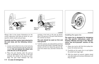 LCE0020                                                WCE0048
Always refer to the proper illustrations for the      notches in the front or the rear as shown.          Installing the spare tire
correct placement and jack-up points for your         Also fit the groove of the jack head between
specific vehicle model and jack type.                 the notches as shown.                               The spare tire is designed for emergency
                                                                                                          use. See specific instructions under the
Carefully read the caution label attached to          The jack should be used on firm and                 heading “Wheels and tires” in the “Mainte-
the jack body and the following instruc-              level ground.
                                                                                                          nance and do-it-yourself” section of this
tions.                                             3. To lift the vehicle, securely hold the jack lever   manual.
 1. Loosen each wheel nut one or two turns by         and rod with both hands. Carefully raise the
                                                      vehicle until the tire clears the ground. Re-        1. Clean any mud or dirt from the surface be-
    turning counterclockwise with the wheel nut                                                               tween the wheel and hub.
    wrench. Do not remove the wheel nuts              move the wheel nuts, and then remove the
    until the tire is off the ground.                 tire.                                                2. Carefully put the spare tire on and tighten
                                                                                                              the wheel nuts finger tight.
 2. Place the jack directly under the jack-up
    point as illustrated so the top of the jack                                                            3. With the wheel nut wrench, tighten wheel
    contacts the vehicle at the jack-up point.                                                                nuts alternately and evenly as illustrated until
    Align the jack head between the two                                                                       they are tight.
6-6 In case of emergency




                                                                                 ੬ REVIEW COPY—2009 Sentra (sen)
                                                                                 Owners Manual—USA_English (nna)
                                                                                 10/27/08—tbrooks ੭
 