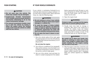 PUSH STARTING                                IF YOUR VEHICLE OVERHEATS


                                             If your vehicle is overheating (indicated by an         before opening the hood. (If steam or cool-
                 CAUTION
                                             extremely high temperature gauge reading), or if        ant is escaping, turn off the engine.) Do not
● Do not push start this vehicle. The        you feel a lack of engine power, detect abnormal        open the hood further until no steam or
  three-way catalyst may be damaged.         noise, etc., take the following steps.                  coolant can be seen.
● Continuously Variable Transmission                                                              4. Open the engine hood.
  (CVT) models cannot be push-started or                         WARNING
  tow-started. Attempting to do so may       ● Do not continue to drive if your vehicle                               WARNING
  cause transmission damage.                   overheats. Doing so could cause engine             If steam or water is coming from the engine,
● For manual transmission models, never        damage or a vehicle fire.                          stand clear to prevent getting burned.
  try to start the vehicle by towing it.     ● To avoid the danger of being scalded,
  When the engine starts, the forward                                                             5. Visually check drive belts for damage or
                                               never remove the radiator cap while the
  surge could cause the vehicle to collide                                                           looseness. Also check if the cooling fan is
                                               engine is still hot. When the radiator cap
  with the tow vehicle.                                                                              running. The radiator hoses and radiator
                                               is removed, pressurized hot water will
                                                                                                     should not leak water. If coolant is leaking, the
                                               spurt out, possibly causing serious injury.
                                                                                                     water pump belt is missing or loose, or the
                                             ● Do not open the hood if steam is com-                 cooling fan does not run, stop the engine.
                                               ing out.
                                                                                                                      WARNING
                                              1. Move the vehicle safely off the road, apply
                                                 the parking brake and move the shift selector    Be careful not to allow your hands, hair,
                                                 to N (Neutral) (manual transmission) or to P     jewelry or clothing to come into contact
                                                 (Park) (CVT).                                    with, or get caught in, engine belts or the
                                                                                                  engine cooling fan. The engine cooling
                                                 Do not stop the engine.                          fan can start at any time.
                                              2. Turn off the air conditioner (if so equipped).   6. After the engine cools down, check the cool-
                                                 Open all the windows, move the heater or air        ant level in the engine coolant reservoir tank
                                                 conditioner temperature control to maximum          with the engine running. Add coolant to the
                                                 hot and fan control to high speed.                  engine coolant reservoir tank if necessary.
                                                                                                     Have your vehicle repaired at a NISSAN
                                              3. Get out of the vehicle. Look and listen for
                                                                                                     dealer.
                                                 steam or coolant escaping from the radiator
6-10 In case of emergency




                                                                          ੬ REVIEW COPY—2009 Sentra (sen)
                                                                          Owners Manual—USA_English (nna)
                                                                          10/27/08—tbrooks ੭
 