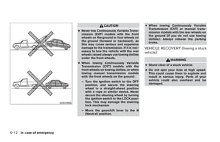 CAUTION                     ● When towing Continuously Variable
                                                                                       Transmission (CVT) or manual trans-
                                       ● Never tow Continuously Variable Trans-        mission models with the rear wheels on
                                         mission (CVT) models with the front           the ground (if you do not use towing
                                         wheels on the ground or four wheels on        dollies): Always release the parking
                                         the ground (forward or backward), as          brake.
                                         this may cause serious and expensive
                                         damage to the transmission. If it is nec-   VEHICLE RECOVERY (freeing a stuck
                                         essary to tow the vehicle with the rear     vehicle)
                                         wheels raised always use towing dollies
                                         under the front wheels.
                                                                                                      WARNING
                                       ● When towing Continuously Variable
                                         Transmission (CVT) models with the          ● Stand clear of a stuck vehicle.
                                         front wheels on towing dollies, or when     ● Do not spin your tires at high speed.
                                         towing manual transmission models             This could cause them to explode and
                                         with the front wheels on the ground:          result in serious injury. Parts of your
                                         – Turn the ignition switch to the OFF         vehicle could also overheat and be
                                           position, and secure the steering           damaged.
                                           wheel in a straight-ahead position
                                           with a rope or similar device. Never
                                           secure the steering wheel by turning
                                           the ignition switch to the LOCK posi-
                            SCE0199A       tion. This may damage the steering
                                           lock mechanism
                                         – Move the gearshift lever to the N
                                           (Neutral) position.




6-12 In case of emergency




                                                                 ੬ REVIEW COPY—2009 Sentra (sen)
                                                                 Owners Manual—USA_English (nna)
                                                                 10/27/08—tbrooks ੭
 