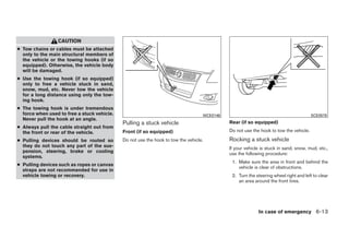 CAUTION
● Tow chains or cables must be attached
  only to the main structural members of
  the vehicle or the towing hooks (if so
  equipped). Otherwise, the vehicle body
  will be damaged.
● Use the towing hook (if so equipped)
  only to free a vehicle stuck in sand,
  snow, mud, etc. Never tow the vehicle
  for a long distance using only the tow-
  ing hook.
● The towing hook is under tremendous
  force when used to free a stuck vehicle.                                         WCE0146                                             SCE0578
  Never pull the hook at an angle.
                                             Pulling a stuck vehicle                         Rear (if so equipped)
● Always pull the cable straight out from
  the front or rear of the vehicle.          Front (if so equipped)                          Do not use the hook to tow the vehicle.

● Pulling devices should be routed so        Do not use the hook to tow the vehicle.         Rocking a stuck vehicle
  they do not touch any part of the sus-                                                     If your vehicle is stuck in sand, snow, mud, etc.,
  pension, steering, brake or cooling                                                        use the following procedure:
  systems.
                                                                                              1. Make sure the area in front and behind the
● Pulling devices such as ropes or canvas
                                                                                                 vehicle is clear of obstructions.
  straps are not recommended for use in
  vehicle towing or recovery.                                                                 2. Turn the steering wheel right and left to clear
                                                                                                 an area around the front tires.




                                                                                                           In case of emergency 6-13




                                                                         ੬ REVIEW COPY—2009 Sentra (sen)
                                                                         Owners Manual—USA_English (nna)
                                                                         10/27/08—tbrooks ੭
 
