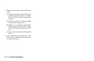 3. Slowly rock the vehicle forward and back-
    ward.
    ● Shift back and forth between R (reverse)
      and D (drive) (CVT models) or 1st (low)
      and R (reverse) (manual transmission
      models).
    ● Apply the accelerator as little as possible
      to maintain the rocking motion.
    ● Release the accelerator pedal before
      shifting between R and D (CVT models)
      or 1st and R (manual transmission mod-
      els).
    ● Do not spin the tires above 35 mph (55
      km/h).
 4. If the vehicle cannot be freed after a few
    tries, contact a professional towing service
    to remove the vehicle.




6-14 In case of emergency




                                                    ੬ REVIEW COPY—2009 Sentra (sen)
                                                    Owners Manual—USA_English (nna)
                                                    10/27/08—tbrooks ੭
 