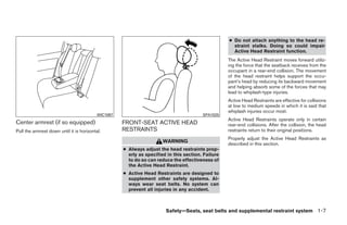 ● Do not attach anything to the head re-
                                                                                                      straint stalks. Doing so could impair
                                                                                                      Active Head Restraint function.
                                                                                                    The Active Head Restraint moves forward utiliz-
                                                                                                    ing the force that the seatback receives from the
                                                                                                    occupant in a rear-end collision. The movement
                                                                                                    of the head restraint helps support the occu-
                                                                                                    pant’s head by reducing its backward movement
                                                                                                    and helping absorb some of the forces that may
                                                                                                    lead to whiplash-type injuries.
                                                                                                    Active Head Restraints are effective for collisions
                                                                                                    at low to medium speeds in which it is said that
                                                                                                    whiplash injuries occur most.
                                           WIC1097                                       SPA1025
                                                                                                    Active Head Restraints operate only in certain
Center armrest (if so equipped)                      FRONT-SEAT ACTIVE HEAD                         rear-end collisions. After the collision, the head
Pull the armrest down until it is horizontal.        RESTRAINTS                                     restraints return to their original positions.
                                                                                                    Properly adjust the Active Head Restraints as
                                                                       WARNING
                                                                                                    described in this section.
                                                     ● Always adjust the head restraints prop-
                                                       erly as specified in this section. Failure
                                                       to do so can reduce the effectiveness of
                                                       the Active Head Restraint.
                                                     ● Active Head Restraints are designed to
                                                       supplement other safety systems. Al-
                                                       ways wear seat belts. No system can
                                                       prevent all injuries in any accident.



                                                                        Safety—Seats, seat belts and supplemental restraint system 1-7




                                                                               ੬ REVIEW COPY—2009 Sentra (sen)
                                                                               Owners Manual—USA_English (nna)
                                                                               10/23/08—debbie ੭
 