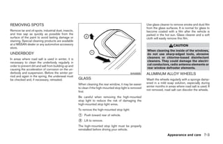 REMOVING SPOTS                                                                                             Use glass cleaner to remove smoke and dust film
                                                                                                           from the glass surfaces. It is normal for glass to
Remove tar and oil spots, industrial dust, insects,                                                        become coated with a film after the vehicle is
and tree sap as quickly as possible from the                                                               parked in the hot sun. Glass cleaner and a soft
surface of the paint to avoid lasting damage or                                                            cloth will easily remove this film.
staining. Special cleaning products are available
at a NISSAN dealer or any automotive accessory                                                                                  CAUTION
store.
                                                                                                           When cleaning the inside of the windows,
UNDERBODY                                                                                                  do not use sharp-edged tools, abrasive
In areas where road salt is used in winter, it is                                                          cleaners or chlorine-based disinfectant
necessary to clean the underbody regularly in                                                              cleaners. They could damage the electri-
order to prevent dirt and salt from building up and                                                        cal conductors, radio antenna elements or
causing the acceleration of corrosion on the un-                                                           rear window defroster elements.
derbody and suspension. Before the winter pe-                                                  WAI0005     ALUMINUM ALLOY WHEELS
riod and again in the spring, the underseal must
be checked and, if necessary, retreated.              GLASS                                                Wash the wheels regularly with a sponge damp-
                                                      When cleaning the rear window, it may be easier      ened in a mild soap solution, especially during
                                                                                                           winter months in areas where road salt is used. If
                                                      to clean if the high-mounted stop light is removed
                                                                                                           not removed, road salt can discolor the wheels.
                                                      first.
                                                      Be careful when removing the high-mounted
                                                      stop light to reduce the risk of damaging the
                                                      high-mounted stop light wires.
                                                      To remove the high-mounted stop light:
                                                      ᭺
                                                      1   Push toward rear of vehicle.
                                                      ᭺
                                                      2   Lift to remove.
                                                      The high-mounted stop light must be properly
                                                      reinstalled before driving your vehicle.
                                                                                                                           Appearance and care 7-3




                                                                                    ੬ REVIEW COPY—2009 Sentra (sen)
                                                                                    Owners Manual—USA_English (nna)
                                                                                    10/27/08—tbrooks ੭
 