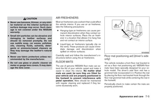 CAUTION                     AIR FRESHENERS
● Never use benzene, thinner, or any simi-   Most air fresheners use a solvent that could affect
  lar material on the interior surfaces or   the vehicle interior. If you use an air freshener,
  surface damage may occur. Such dam-        take the following precautions:
  age is not covered under the NISSAN         ● Hanging-type air fresheners can cause per-
  warranty.                                     manent discoloration when they contact ve-
● Small dirt particles can be abrasive and      hicle interior surfaces. Place the air fresh-
  damaging to leather surfaces and              ener in a location that allows it to hang free
  should be removed promptly. Do not            and not contact an interior surface.
  use saddle soap, car waxes, polishes,       ● Liquid-type air fresheners typically clip on
  oils, cleaning fluids, solvents, deter-       the vents. These products can cause imme-
  gents or ammonia-based cleaners as            diate damage and discoloration when
  they may damage the leather’s natural         spilled on interior surfaces.
  finish.                                                                                                                                   WAI0006
                                             Carefully read and follow the manufacturer’s in-      Floor mat positioning aid (driver’s side
● Never use fabric protectors unless rec-    structions before using the air fresheners.
  ommended by the manufacturer.                                                                    only)
● Do not use glass or plastic cleaner on     FLOOR MATS                                            This vehicle includes a front floor mat bracket to
  meter or gauge lens covers. It may dam-    The use of genuine NISSAN floor mats can ex-          act as a floor mat positioning aid. NISSAN floor
  age the lens cover.                        tend the life of your vehicle carpet and make it      mats have been specially designed for your ve-
                                             easier to clean the interior. No matter what          hicle model. The driver’s side floor mat has a
                                             mats are used, be sure they are fitted for            grommet hole incorporated in it. Position the mat
                                             your vehicle and are properly positioned in           by placing the floor mat bracket hook through the
                                             the footwell to prevent interference with             floor mat grommet hole while centering the mat in
                                             pedal operation. Mats should be maintained            the footwell.
                                             with regular cleaning and replaced if they be-        Periodically check to make certain the mats are
                                             come excessively worn.                                properly positioned.



                                                                                                                   Appearance and care 7-5




                                                                           ੬ REVIEW COPY—2009 Sentra (sen)
                                                                           Owners Manual—USA_English (nna)
                                                                           10/27/08—tbrooks ੭
 