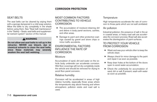 CORROSION PROTECTION


SEAT BELTS                                          MOST COMMON FACTORS                                  Temperature
The seat belts can be cleaned by wiping them        CONTRIBUTING TO VEHICLE                              High temperatures accelerate the rate of corro-
with a sponge dampened in a mild soap solution.     CORROSION                                            sion to those parts which are not well ventilated.
Allow the belts to dry completely in the shade
before using them. See “Seat belt maintenance”       ● The accumulation of moisture-retaining dirt       Air pollution
in the “Safety – Seats, seat belts and supplemen-      and debris in body panel sections, cavities,
                                                       and other areas.                                  Industrial pollution, the presence of salt in the air
tal restraint system” section of this manual.                                                            in coastal areas, or heavy road salt use acceler-
                                                     ● Damage to paint and other protective coat-        ates the corrosion process. Road salt also accel-
                    WARNING                            ings caused by gravel and stone chips or          erates the disintegration of paint surfaces.
Do not allow wet seat belts to roll up in the          minor traffic accidents.
                                                                                                         TO PROTECT YOUR VEHICLE
retractor. NEVER use bleach, dye or
chemical solvents to clean the seat belts,
                                                    ENVIRONMENTAL FACTORS                                FROM CORROSION
since these materials may severely                  INFLUENCE THE RATE OF                                 ● Wash and wax your vehicle often to keep the
weaken the seat belt webbing.                       CORROSION                                               vehicle clean.
                                                    Moisture                                              ● Always check for minor damage to the paint
                                                                                                            and repair it as soon as possible.
                                                    Accumulation of sand, dirt and water on the ve-
                                                    hicle body underside can accelerate corrosion.        ● Keep drain holes at the bottom of the doors
                                                    Wet floor coverings will not dry completely inside      open to avoid water accumulation.
                                                    the vehicle and should be removed for drying to       ● Check the underbody for accumulation of
                                                    avoid floor panel corrosion.                            sand, dirt or salt. If present, wash with water
                                                                                                            as soon as possible.
                                                    Relative humidity
                                                    Corrosion will be accelerated in areas of high
                                                    relative humidity, especially those areas where
                                                    the temperatures stay above freezing and where
                                                    atmospheric pollution exists and road salt is
                                                    used.

7-6 Appearance and care




                                                                                  ੬ REVIEW COPY—2009 Sentra (sen)
                                                                                  Owners Manual—USA_English (nna)
                                                                                  10/27/08—tbrooks ੭
 
