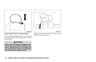 WRS0133                                            WRS0134
HEAD RESTRAINT ADJUSTMENT                            Adjust the head restraint so the center is level
                                                     with the center of your ears.
To raise the head restraint, pull it up. To lower,
push and hold the lock knob and push the head
restraint down.

                    WARNING
Head restraints should be adjusted prop-
erly as they may provide significant pro-
tection against injury in an accident. Do
not remove them. Check the adjustment
after someone else uses the seat.




1-8 Safety—Seats, seat belts and supplemental restraint system




                                                                                 ੬ REVIEW COPY—2009 Sentra (sen)
                                                                                 Owners Manual—USA_English (nna)
                                                                                 10/23/08—debbie ੭
 