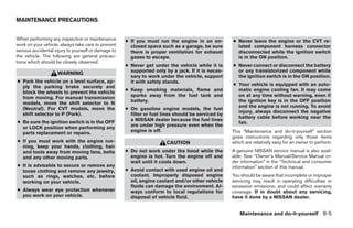 MAINTENANCE PRECAUTIONS


When performing any inspection or maintenance        ● If you must run the engine in an en-         ● Never leave the engine or the CVT re-
work on your vehicle, always take care to prevent      closed space such as a garage, be sure         lated component harness connector
serious accidental injury to yourself or damage to     there is proper ventilation for exhaust        disconnected while the ignition switch
the vehicle. The following are general precau-         gases to escape.                               is in the ON position.
tions which should be closely observed.
                                                     ● Never get under the vehicle while it is      ● Never connect or disconnect the battery
                                                       supported only by a jack. If it is neces-      or any transistorized component while
                    WARNING
                                                       sary to work under the vehicle, support        the ignition switch is in the ON position.
● Park the vehicle on a level surface, ap-             it with safety stands.
                                                                                                    ● Your vehicle is equipped with an auto-
  ply the parking brake securely and
                                                     ● Keep smoking materials, flame and              matic engine cooling fan. It may come
  block the wheels to prevent the vehicle
                                                       sparks away from the fuel tank and             on at any time without warning, even if
  from moving. For manual transmission
                                                       battery.                                       the ignition key is in the OFF position
  models, move the shift selector to N
                                                                                                      and the engine is not running. To avoid
  (Neutral). For CVT models, move the                ● On gasoline engine models, the fuel
                                                                                                      injury, always disconnect the negative
  shift selector to P (Park).                          filter or fuel lines should be serviced by
                                                                                                      battery cable before working near the
                                                       a NISSAN dealer because the fuel lines
● Be sure the ignition switch is in the OFF                                                           fan.
                                                       are under high pressure even when the
  or LOCK position when performing any
                                                       engine is off.                               This “Maintenance and do-it-yourself” section
  parts replacement or repairs.
                                                                                                    gives instructions regarding only those items
● If you must work with the engine run-                                CAUTION                      which are relatively easy for an owner to perform.
  ning, keep your hands, clothing, hair
  and tools away from moving fans, belts             ● Do not work under the hood while the         A genuine NISSAN service manual is also avail-
  and any other moving parts.                          engine is hot. Turn the engine off and       able. See “Owner’s Manual/Service Manual or-
                                                       wait until it cools down.                    der information” in the “Technical and consumer
● It is advisable to secure or remove any                                                           information” section of this manual.
  loose clothing and remove any jewelry,             ● Avoid contact with used engine oil and
  such as rings, watches, etc. before                  coolant. Improperly disposed engine          You should be aware that incomplete or improper
  working on your vehicle.                             oil, engine coolant and/or other vehicle     servicing may result in operating difficulties or
                                                       fluids can damage the environment. Al-       excessive emissions, and could affect warranty
● Always wear eye protection whenever                  ways conform to local regulations for        coverage. If in doubt about any servicing,
  you work on your vehicle.                            disposal of vehicle fluid.                   have it done by a NISSAN dealer.


                                                                                                       Maintenance and do-it-yourself 8-5




                                                                               ੬ REVIEW COPY—2009 Sentra (sen)
                                                                               Owners Manual—USA_English (nna)
                                                                               10/27/08—tbrooks ੭
 