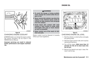 ENGINE OIL


                                                                   WARNING
                                                 ● To avoid the danger of being scalded,
                                                   never change the coolant when the en-
                                                   gine is hot.
                                                 ● Never remove the radiator cap when the
                                                   engine is hot. Serious burns could be
                                                   caused by high pressure fluid escaping
                                                   from the radiator.
                                                 ● Avoid direct skin contact with used
                                                   coolant. If skin contact is made, wash
                                                   thoroughly with soap or hand cleaner
                                                   as soon as possible.
                                      LDI0589    ● Keep coolant out of the reach of chil-                                                WDI0591
                   Type B                          dren and pets.                                                    Type A
CHANGING ENGINE COOLANT                          Engine coolant must be disposed of properly.   CHECKING ENGINE OIL LEVEL
A NISSAN dealer can change the engine coolant.   Check your local regulations.                  1. Park the vehicle on a level surface and apply
The service procedure can be found in the                                                          the parking brake.
NISSAN Service Manual.
                                                                                                2. Start the engine and let it idle until it reaches
Improper servicing can result in reduced                                                           operating temperature.
heater performance and engine overheat-
                                                                                                3. Turn off the engine. Wait more than 10
ing.
                                                                                                   minutes for the oil to drain back into
                                                                                                   the oil pan.
                                                                                                4. Remove the dipstick and wipe it clean. Re-
                                                                                                   insert it all the way.



                                                                                                  Maintenance and do-it-yourself 8-9




                                                                           ੬ REVIEW COPY—2009 Sentra (sen)
                                                                           Owners Manual—USA_English (nna)
                                                                           10/27/08—tbrooks ੭
 