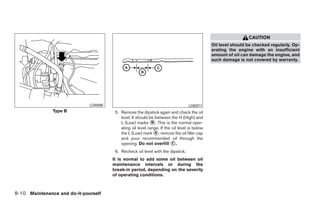 CAUTION
                                                                                               Oil level should be checked regularly. Op-
                                                                                               erating the engine with an insufficient
                                                                                               amount of oil can damage the engine, and
                                                                                               such damage is not covered by warranty.




                              LDI0590                                              LDI0371
               Type B                    5. Remove the dipstick again and check the oil
                                            level. It should be between the H (High) and
                                            L (Low) marks ᭺. This is the normal oper-
                                                              B
                                            ating oil level range. If the oil level is below
                                            the L (Low) mark ᭺, remove the oil filler cap
                                                                A
                                            and pour recommended oil through the
                                            opening. Do not overfill ᭺.   C

                                         6. Recheck oil level with the dipstick.
                                        It is normal to add some oil between oil
                                        maintenance intervals or during the
                                        break-in period, depending on the severity
                                        of operating conditions.



8-10 Maintenance and do-it-yourself




                                                                       ੬ REVIEW COPY—2009 Sentra (sen)
                                                                       Owners Manual—USA_English (nna)
                                                                       10/27/08—tbrooks ੭
 