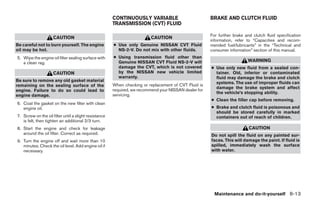 CONTINUOUSLY VARIABLE                           BRAKE AND CLUTCH FLUID
                                                       TRANSMISSION (CVT) FLUID

                                                                                                       For further brake and clutch fluid specification
                     CAUTION                                              CAUTION
                                                                                                       information, refer to “Capacities and recom-
Be careful not to burn yourself. The engine            ● Use only Genuine NISSAN CVT Fluid             mended fuel/lubricants” in the “Technical and
oil may be hot.                                          NS-2-V. Do not mix with other fluids.         consumer information” section of this manual.
5. Wipe the engine oil filter sealing surface with     ● Using transmission fluid other than
   a clean rag.                                          Genuine NISSAN CVT Fluid NS-2-V will                             WARNING
                                                         damage the CVT, which is not covered          ● Use only new fluid from a sealed con-
                     CAUTION                             by the NISSAN new vehicle limited               tainer. Old, inferior or contaminated
                                                         warranty.                                       fluid may damage the brake and clutch
Be sure to remove any old gasket material                                                                systems. The use of improper fluids can
remaining on the sealing surface of the                When checking or replacement of CVT Fluid is
                                                                                                         damage the brake system and affect
engine. Failure to do so could lead to                 required, we recommend your NISSAN dealer for
                                                                                                         the vehicle’s stopping ability.
engine damage.                                         servicing.
                                                                                                       ● Clean the filler cap before removing.
6. Coat the gasket on the new filter with clean
   engine oil.                                                                                         ● Brake and clutch fluid is poisonous and
                                                                                                         should be stored carefully in marked
7. Screw on the oil filter until a slight resistance                                                     containers out of reach of children.
   is felt, then tighten an additional 2/3 turn.
8. Start the engine and check for leakage                                                                                  CAUTION
   around the oil filter. Correct as required.                                                         Do not spill the fluid on any painted sur-
9. Turn the engine off and wait more than 10                                                           faces. This will damage the paint. If fluid is
   minutes. Check the oil level. Add engine oil if                                                     spilled, immediately wash the surface
   necessary.                                                                                          with water.




                                                                                                         Maintenance and do-it-yourself 8-13




                                                                                  ੬ REVIEW COPY—2009 Sentra (sen)
                                                                                  Owners Manual—USA_English (nna)
                                                                                  10/27/08—tbrooks ੭
 