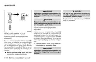 SPARK PLUGS


                                                                      WARNING                                           CAUTION
                                                   Be sure the engine and ignition switch are         Be sure to use the correct socket to re-
                                                   off and that the parking brake is engaged          move the spark plugs. An incorrect socket
                                                   securely.                                          can damage the spark plugs.
                                                                                                      If replacement is required, see your NISSAN
                                                                       CAUTION                        dealer for assistance.
                                                   Be sure to use the correct socket to re-
                                                   move the spark plugs. An incorrect socket
                                                   can damage the spark plugs.

                                                   Iridium-tipped spark plugs (if so
                                                   equipped)
                                        SDI1895    It is not necessary to replace iridium-tipped ᭺
                                                                                                 A
REPLACING SPARK PLUGS                              spark plugs as frequently as conventional type
                                                   spark plugs because they last much longer. Fol-
Platinum-tipped spark plugs (if so                 low the maintenance log shown in the “NISSAN
equipped)                                          Service and Maintenance Guide”. Do not service
                                                   iridium-tipped spark plugs by cleaning or regap-
It is not necessary to replace platinum-tipped ᭺
                                               A
                                                   ping.
spark plugs as frequently as conventional type
spark plugs because they last much longer. Fol-     ● Always replace spark plugs with rec-
low the maintenance log shown in the “NISSAN          ommended or equivalent ones.
Service and Maintenance Guide”. Do not service
platinum-tipped spark plugs by cleaning or re-                        WARNING
gapping.                                           Be sure the engine and ignition switch are
 ● Always replace spark plugs with rec-            off and that the parking brake is engaged
   ommended or equivalent ones.                    securely.


8-18 Maintenance and do-it-yourself




                                                                               ੬ REVIEW COPY—2009 Sentra (sen)
                                                                               Owners Manual—USA_English (nna)
                                                                               10/27/08—tbrooks ੭
 