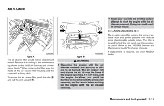 AIR CLEANER


                                                                                                     ● Never pour fuel into the throttle body or
                                                                                                       attempt to start the engine with the air
                                                                                                       cleaner removed. Doing so could result
                                                                                                       in serious injury.
                                                                                                     IN-CABIN MICROFILTER
                                                                                                     The in-cabin microfilter restricts the entry of air-
                                                                                                     borne dust and pollen particles and reduces
                                                                                                     some objectionable outside odors. The filter is
                                                                                                     located behind the trim panel near the accelera-
                                                                                                     tor pedal. Refer to the “NISSAN Service and
                                                                                                     Maintenance Guide” for change intervals.
                                                                                                     If replacement is required, see your NISSAN
                                        LDI0541                                          WDI0596     dealer.
                      Type A                                           Type B
The air cleaner filter should not be cleaned and                       WARNING
reused. Replace it according to the maintenance
log shown in the “NISSAN Service and Mainte-        ● Operating the engine with the air
nance Guide.” When replacing the filter, wipe the     cleaner removed can cause you or oth-
inside of the air cleaner filter housing and the      ers to be burned. The air cleaner not
cover with a damp cloth.                              only cleans the air, it stops the flame if
                                                      the engine backfires. If it isn’t there, and
To remove the air cleaner filter, push the tabs ᭺
                                                A     the engine backfires, you could be
and pull the unit upward ᭺.
                          B                           burned. Do not drive with the air cleaner
                                                      removed, and be careful when working
                                                      on the engine with the air cleaner
                                                      removed.




                                                                                                       Maintenance and do-it-yourself 8-19




                                                                                ੬ REVIEW COPY—2009 Sentra (sen)
                                                                                Owners Manual—USA_English (nna)
                                                                                10/27/08—tbrooks ੭
 