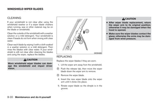 WINDSHIELD WIPER BLADES


CLEANING                                                                                                                  CAUTION
If your windshield is not clear after using the                                                          ● After wiper blade replacement, return
windshield washer or if a wiper blade chatters                                                             the wiper arm to its original position;
when running, wax or other material may be on                                                              otherwise it may be damaged when the
the blade or windshield.                                                                                   hood is opened.
Clean the outside of the windshield with a washer                                                        ● Make sure the wiper blades contact the
solution or a mild detergent. Your windshield is                                                           glass; otherwise the arms may be dam-
clean if beads do not form when rinsing with clear                                                         aged from wind pressure.
water.
Clean each blade by wiping it with a cloth soaked
in a washer solution or a mild detergent. Then
rinse the blades with clear water. If your wind-
shield is still not clear after cleaning the blades                                          WDI0408
and using the wiper, replace the blades.
                                                      REPLACING
                     CAUTION                          Replace the wiper blades if they are worn.
Worn windshield wiper blades can dam-
                                                       1. Lift the wiper arm away from the windshield.
age the windshield and impair driver
vision.                                               ᭺
                                                      2   Push the release tab, then move the wiper
                                                          blade down the wiper arm to remove.
                                                      ᭺
                                                      3   Remove the wiper blade.
                                                       4. Insert the new wiper blade onto the wiper
                                                          arm until it clicks into place.
                                                       5. Rotate wiper blade so the dimple is in the
                                                          groove.


8-20 Maintenance and do-it-yourself




                                                                                  ੬ REVIEW COPY—2009 Sentra (sen)
                                                                                  Owners Manual—USA_English (nna)
                                                                                  10/27/08—tbrooks ੭
 